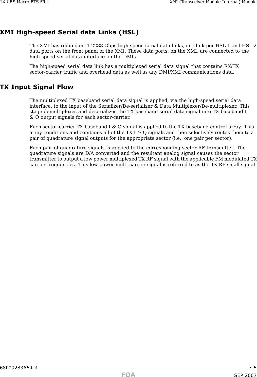 1X UBS Macro B T S FRU XMI (T r ansceiv er Module Internal) ModuleXMI High -speed Serial data Links (HSL)The XMI has redundant 1.2288 Gbps high -speed serial data links, one link per HSL 1 and HSL 2data ports on the front panel of the XMI. These data ports, on the XMI, are connected to thehigh -speed serial data interface on the DMIs.The high -speed serial data link has a multiplexed serial data signal that contains RX/TXsector -carrier trafﬁc and overhead data as well as any DMI/XMI communications data.TX Input Signal FlowThe multiplexed TX baseband serial data signal is applied, via the high -speed serial datainterface, to the input of the Serializer/De -serializer &amp; Data Multiplexer/De -multiplexer . Thisstage demultiplexes and deserializes the TX baseband serial data signal into TX baseband I&amp; Q output signals for each sector -carrier .Each sector -carrier TX baseband I &amp; Q signal is applied to the TX baseband control array . Thisarray conditions and combines all of the TX I &amp; Q signals and then selectively routes them to apair of quadrature signal outputs for the appropriate sector (i.e., one pair per sector).Each pair of quadrature signals is applied to the corresponding sector RF transmitter . Thequadrature signals are D/A converted and the resultant analog signal causes the sectortransmitter to output a low power multiplexed TX RF signal with the applicable FM modulated TXcarrier frequencies. This low power multi -carrier signal is referred to as the TX RF small signal.68P09283A64 -3 7 -5FOA SEP 2007