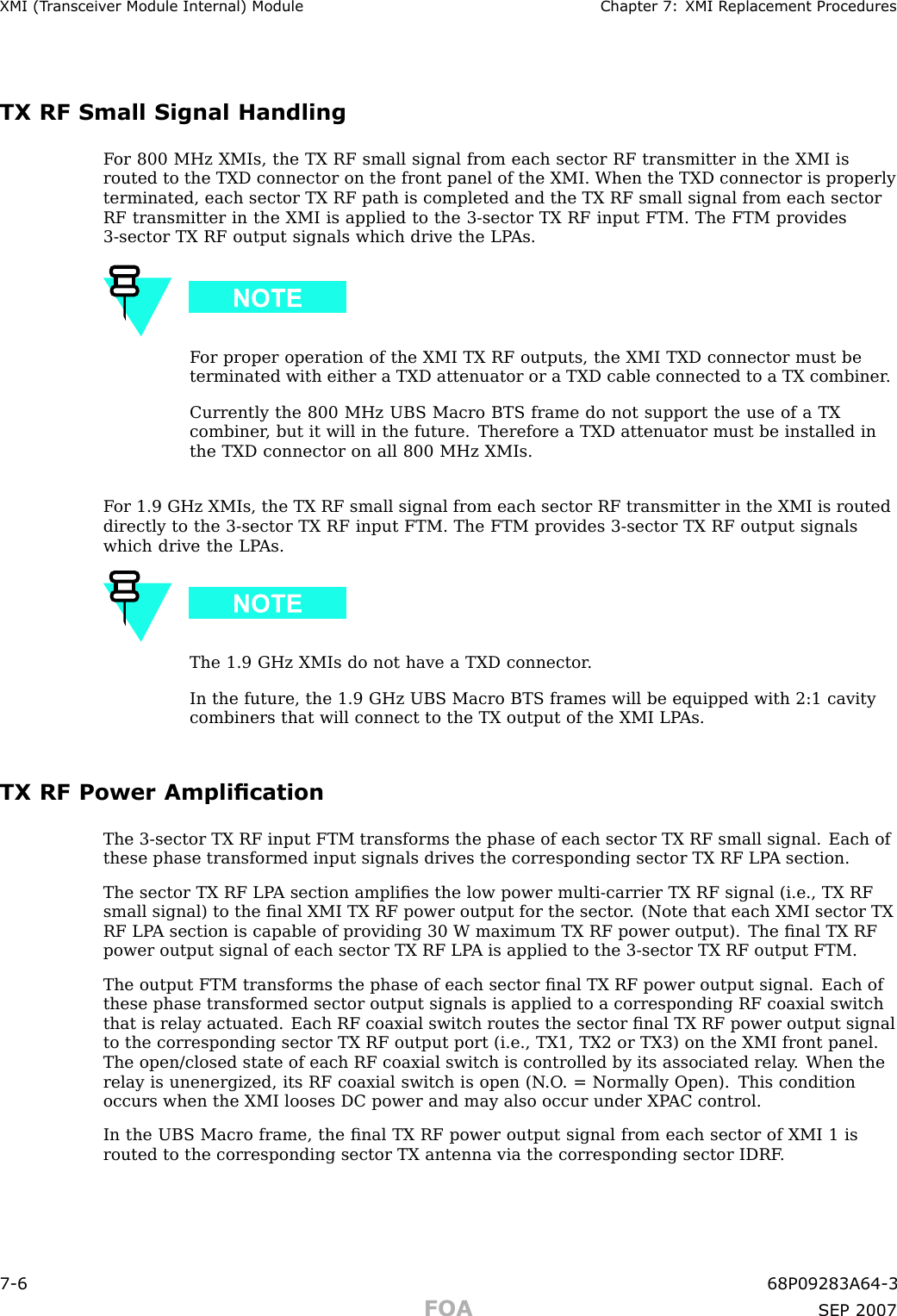 XMI (T r ansceiv er Module Internal) Module Chapter 7: XMI R eplacement ProceduresTX RF Small Signal HandlingF or 800 MHz XMIs, the TX RF small signal from each sector RF transmitter in the XMI isrouted to the TXD connector on the front panel of the XMI. When the TXD connector is properlyterminated, each sector TX RF path is completed and the TX RF small signal from each sectorRF transmitter in the XMI is applied to the 3 -sector TX RF input FTM. The FTM provides3 -sector TX RF output signals which drive the LP As.F or proper operation of the XMI TX RF outputs, the XMI TXD connector must beterminated with either a TXD attenuator or a TXD cable connected to a TX combiner .Currently the 800 MHz UBS Macro BTS frame do not support the use of a TXcombiner , but it will in the future. Therefore a TXD attenuator must be installed inthe TXD connector on all 800 MHz XMIs.F or 1.9 GHz XMIs, the TX RF small signal from each sector RF transmitter in the XMI is routeddirectly to the 3 -sector TX RF input FTM. The FTM provides 3 -sector TX RF output signalswhich drive the LP As.The 1.9 GHz XMIs do not have a TXD connector .In the future, the 1.9 GHz UBS Macro BTS frames will be equipped with 2:1 cavitycombiners that will connect to the TX output of the XMI LP As.TX RF Power AmplicationThe 3 -sector TX RF input FTM transforms the phase of each sector TX RF small signal. Each ofthese phase transformed input signals drives the corresponding sector TX RF LP A section.The sector TX RF LP A section ampliﬁes the low power multi -carrier TX RF signal (i.e., TX RFsmall signal) to the ﬁnal XMI TX RF power output for the sector . (Note that each XMI sector TXRF LP A section is capable of providing 30 W maximum TX RF power output). The ﬁnal TX RFpower output signal of each sector TX RF LP A is applied to the 3 -sector TX RF output FTM.The output FTM transforms the phase of each sector ﬁnal TX RF power output signal. Each ofthese phase transformed sector output signals is applied to a corresponding RF coaxial switchthat is relay actuated. Each RF coaxial switch routes the sector ﬁnal TX RF power output signalto the corresponding sector TX RF output port (i.e., TX1, TX2 or TX3) on the XMI front panel.The open/closed state of each RF coaxial switch is controlled by its associated relay . When therelay is unenergized, its RF coaxial switch is open (N .O . = Normally Open). This conditionoccurs when the XMI looses DC power and may also occur under XP AC control.In the UBS Macro frame, the ﬁnal TX RF power output signal from each sector of XMI 1 isrouted to the corresponding sector TX antenna via the corresponding sector IDRF .7 -6 68P09283A64 -3FOA SEP 2007