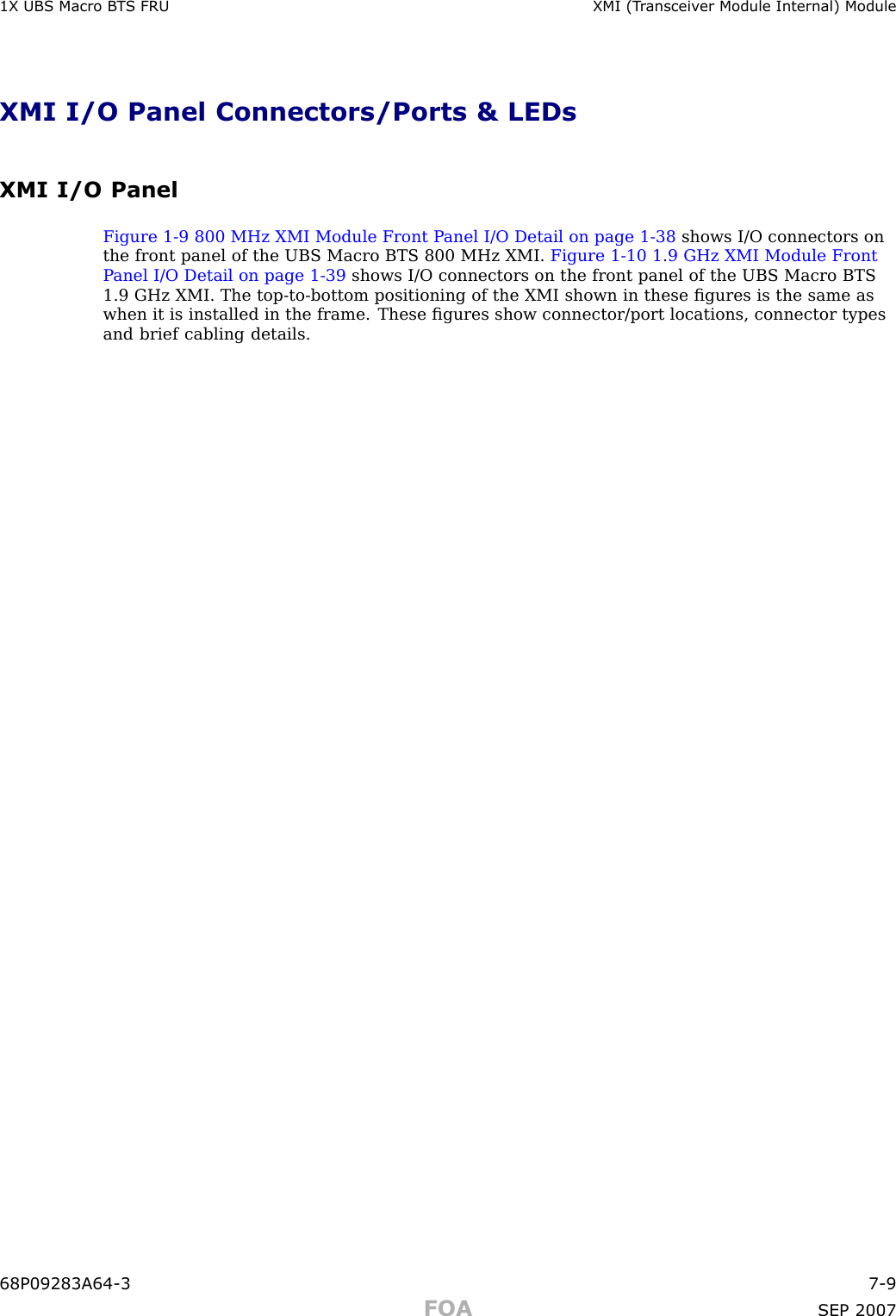 1X UBS Macro B T S FRU XMI (T r ansceiv er Module Internal) ModuleXMI I/O Panel Connectors/Ports &amp; LEDsXMI I/O PanelFigure 1 -9 800 MHz XMI Module Front P anel I/O Detail on page 1 - 38 shows I/O connectors onthe front panel of the UBS Macro BTS 800 MHz XMI. Figure 1 -10 1.9 GHz XMI Module FrontP anel I/O Detail on page 1 - 39 shows I/O connectors on the front panel of the UBS Macro BTS1.9 GHz XMI. The top -to -bottom positioning of the XMI shown in these ﬁgures is the same aswhen it is installed in the frame. These ﬁgures show connector/port locations, connector typesand brief cabling details.68P09283A64 -3 7 -9FOA SEP 2007