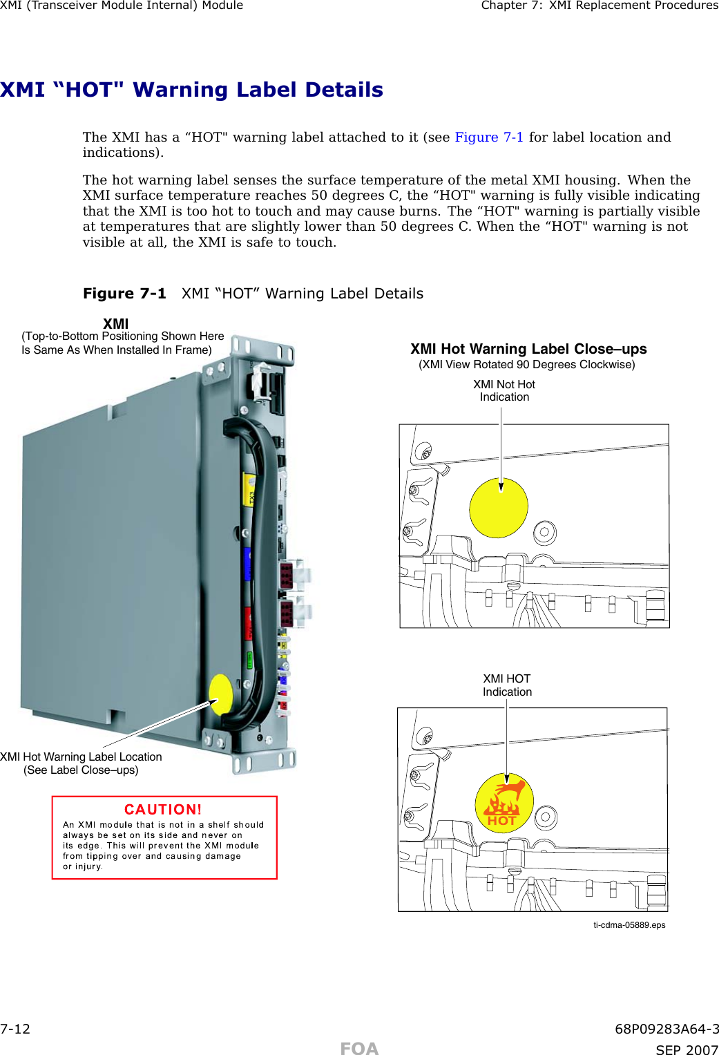 XMI (T r ansceiv er Module Internal) Module Chapter 7: XMI R eplacement ProceduresXMI “HOT&quot; Warning Label DetailsThe XMI has a “HOT&quot; warning label attached to it (see Figure 7 -1 for label location andindications).The hot warning label senses the surface temperature of the metal XMI housing. When theXMI surface temperature reaches 50 degrees C , the “HOT&quot; warning is fully visible indicatingthat the XMI is too hot to touch and may cause burns. The “HOT&quot; warning is partially visibleat temperatures that are slightly lower than 50 degrees C . When the “HOT&quot; warning is notvisible at all, the XMI is safe to touch.Figure 7 -1 XMI “HO T” W arning Label Detailsti-cdma-05889.epsHOTXMI Not HotIndicationXMI Hot Warning Label Close–ups(XMI View Rotated 90 Degrees Clockwise)XMI HOTIndicationXMIXMI Hot Warning Label Location(See Label Close–ups)CAUTION!An  XMI  m o d u le  th a t is  n o t  in  a  s h e lf s h o u ld  a lwa ys  b e  s e t  o n   its  s id e  a n d  n e ve r  o nits  e d g e . Th is  will  p re ve nt  th e  XMI m o d u le  fro m  tip p in g   o ve r  a n d   c a u s in g   d a m a geo r in ju ry.  (Top-to-Bottom Positioning Shown Here Is Same As When Installed In Frame)7 -12 68P09283A64 -3FOA SEP 2007