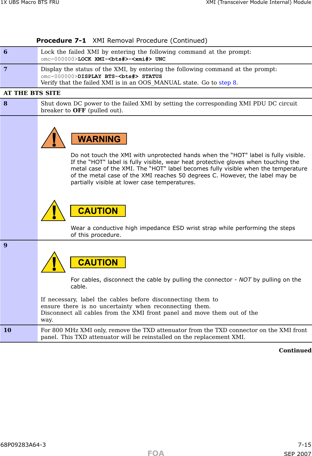 1X UBS Macro B T S FRU XMI (T r ansceiv er Module Internal) ModuleProcedure 7 -1 XMI R emo v al Procedure (Continued)6Lock the failed XMI by entering the following command at the prompt:omc-000000&gt; LOCK XMI-&lt;bts#&gt;-&lt;xmi#&gt; UNC7Display the status of the XMI, by entering the following command at the prompt:omc-000000&gt; DISPLAY BTS-&lt;bts#&gt; STATUSV erify that the failed XMI is in an OOS_MANU AL state. Go to step 8 .A T THE BTS SITE8Shut down DC power to the failed XMI by setting the corresponding XMI PDU DC circuitbreaker to OFF (pulled out).Do not touch the XMI with unprotected hands when the “HO T&quot; label is fully visible.If the “HO T&quot; label is fully visible, wear heat protectiv e glo v es when touching themetal case of the XMI. The “HO T&quot; label becomes fully visible when the temper atureof the metal case of the XMI reaches 50 degrees C. Howev er , the label ma y bepartially visible at lower case temper atures.W ear a conductiv e high impedance ESD wrist str ap while performing the stepsof this procedure.9F or cables, disconnect the cable b y pulling the connector - NOT b y pulling on thecable.If necessary , label the cables before disconnecting them toensure there is no uncertainty when reconnecting them.Disconnect all cables from the XMI front panel and move them out of theway .10F or 800 MHz XMI only , remove the TXD attenuator from the TXD connector on the XMI frontpanel. This TXD attenuator will be reinstalled on the replacement XMI.Continued68P09283A64 -3 7 -15FOA SEP 2007