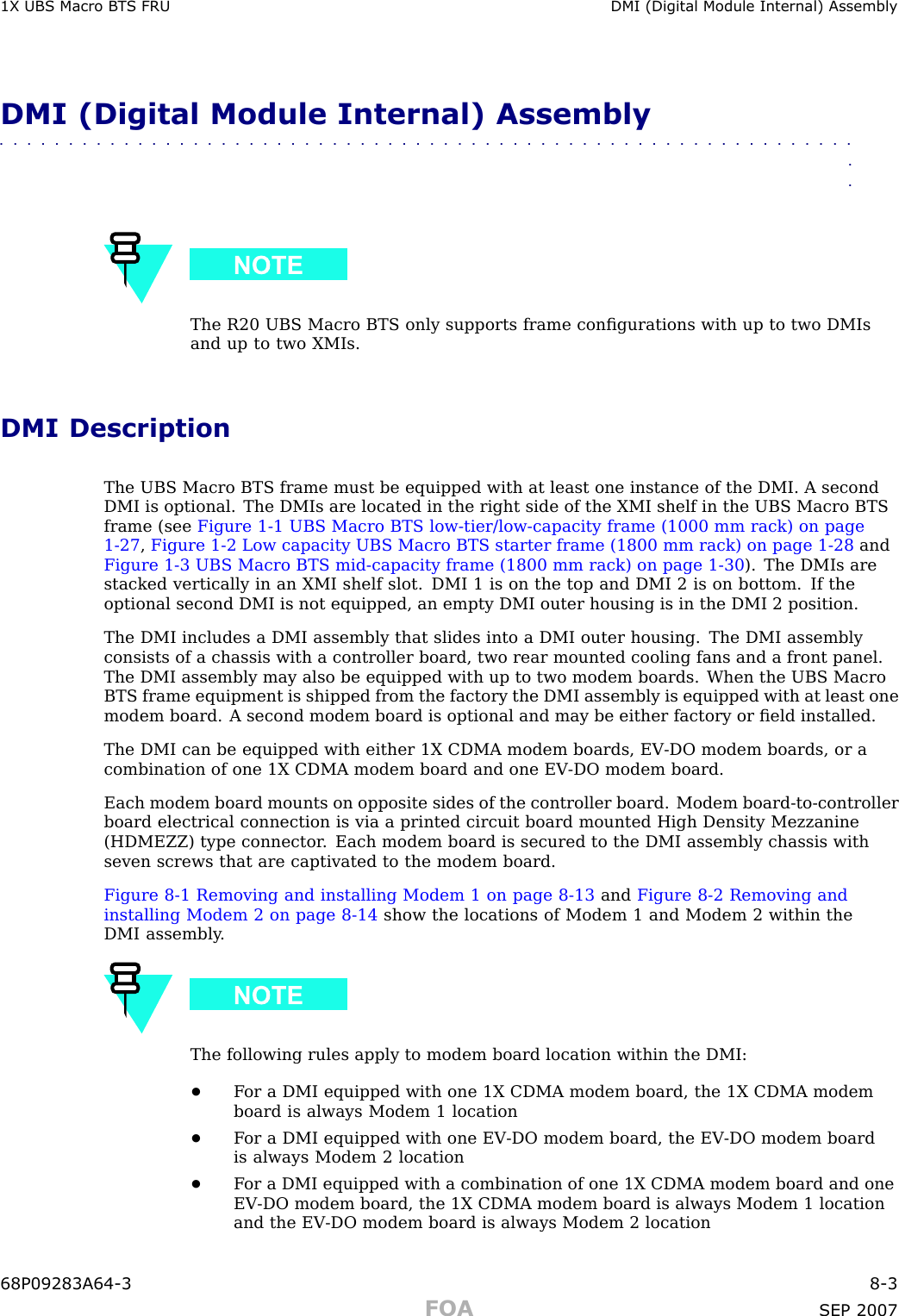 1X UBS Macro B T S FRU DMI (Digital Module Internal) AssemblyDMI (Digital Module Internal) Assembly■■■■■■■■■■■■■■■■■■■■■■■■■■■■■■■■■■■■■■■■■■■■■■■■■■■■■■■■■■■■■■■■The R20 UBS Macro BTS only supports frame conﬁgurations with up to two DMIsand up to two XMIs.DMI DescriptionThe UBS Macro BTS frame must be equipped with at least one instance of the DMI. A secondDMI is optional. The DMIs are located in the right side of the XMI shelf in the UBS Macro BTSframe (see Figure 1 -1 UBS Macro BTS low -tier/low -capacity frame (1000 mm rack) on page1 - 27 ,Figure 1 -2 Low capacity UBS Macro BTS starter frame (1800 mm rack) on page 1 - 28 andFigure 1 -3 UBS Macro BTS mid -capacity frame (1800 mm rack) on page 1 - 30 ). The DMIs arestacked vertically in an XMI shelf slot. DMI 1 is on the top and DMI 2 is on bottom. If theoptional second DMI is not equipped, an empty DMI outer housing is in the DMI 2 position.The DMI includes a DMI assembly that slides into a DMI outer housing. The DMI assemblyconsists of a chassis with a controller board, two rear mounted cooling fans and a front panel.The DMI assembly may also be equipped with up to two modem boards. When the UBS MacroBTS frame equipment is shipped from the factory the DMI assembly is equipped with at least onemodem board. A second modem board is optional and may be either factory or ﬁeld installed.The DMI can be equipped with either 1X CDMA modem boards, EV -DO modem boards, or acombination of one 1X CDMA modem board and one EV -DO modem board.Each modem board mounts on opposite sides of the controller board. Modem board -to -controllerboard electrical connection is via a printed circuit board mounted High Density Mezzanine(HDMEZZ) type connector . Each modem board is secured to the DMI assembly chassis withseven screws that are captivated to the modem board.Figure 8 -1 Removing and installing Modem 1 on page 8 - 13 and Figure 8 -2 Removing andinstalling Modem 2 on page 8 - 14 show the locations of Modem 1 and Modem 2 within theDMI assembly .The following rules apply to modem board location within the DMI:•F or a DMI equipped with one 1X CDMA modem board, the 1X CDMA modemboard is always Modem 1 location•F or a DMI equipped with one EV -DO modem board, the EV -DO modem boardis always Modem 2 location•F or a DMI equipped with a combination of one 1X CDMA modem board and oneEV -DO modem board, the 1X CDMA modem board is always Modem 1 locationand the EV -DO modem board is always Modem 2 location68P09283A64 -3 8 -3FOA SEP 2007