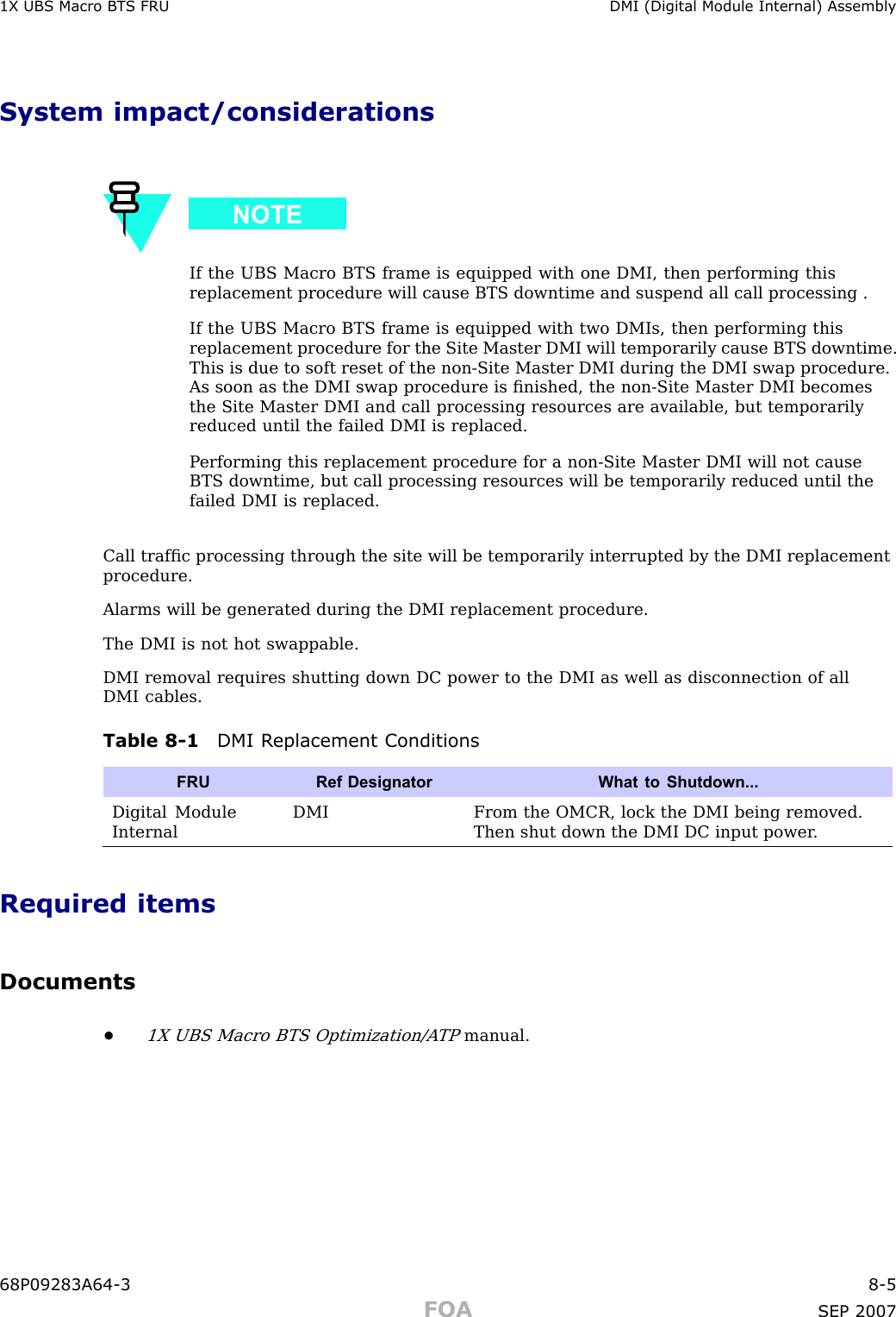 1X UBS Macro B T S FRU DMI (Digital Module Internal) AssemblySystem impact/considerationsIf the UBS Macro BTS frame is equipped with one DMI, then performing thisreplacement procedure will cause BTS downtime and suspend all call processing .If the UBS Macro BTS frame is equipped with two DMIs, then performing thisreplacement procedure for the Site Master DMI will temporarily cause BTS downtime.This is due to soft reset of the non -Site Master DMI during the DMI swap procedure.As soon as the DMI swap procedure is ﬁnished, the non -Site Master DMI becomesthe Site Master DMI and call processing resources are available, but temporarilyreduced until the failed DMI is replaced.P erforming this replacement procedure for a non -Site Master DMI will not causeBTS downtime, but call processing resources will be temporarily reduced until thefailed DMI is replaced.Call trafﬁc processing through the site will be temporarily interrupted by the DMI replacementprocedure.Alarms will be generated during the DMI replacement procedure.The DMI is not hot swappable.DMI removal requires shutting down DC power to the DMI as well as disconnection of allDMI cables.Table 8 -1 DMI R eplacement ConditionsFRURef Designator What to Shutdown...Digital ModuleInternalDMIFrom the OMCR, lock the DMI being removed.Then shut down the DMI DC input power .Required itemsDocuments•1X UBS Macro BTS Optimization/A TPmanual.68P09283A64 -3 8 -5FOA SEP 2007