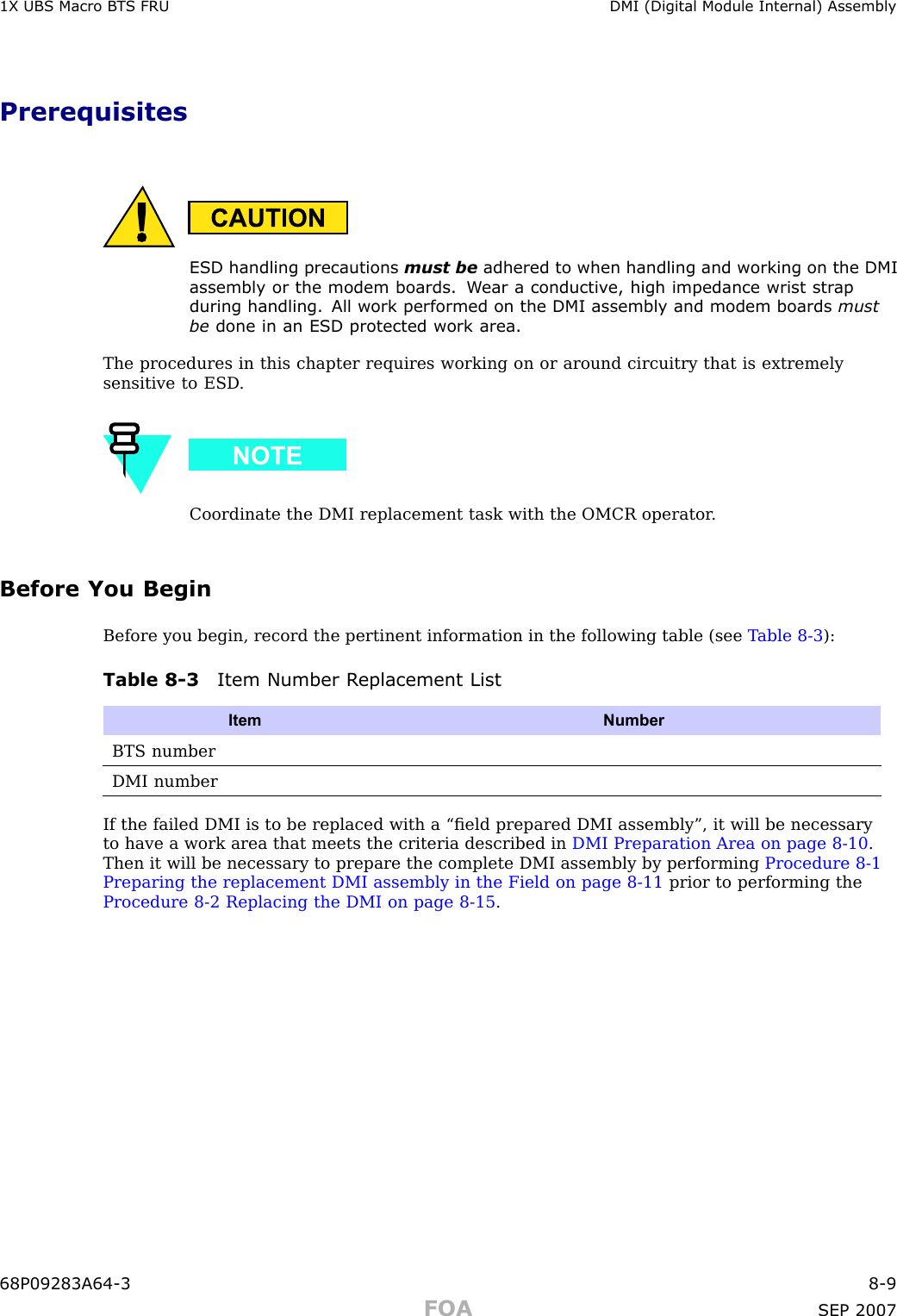 1X UBS Macro B T S FRU DMI (Digital Module Internal) AssemblyPrerequisitesESD handling precautions must be adhered to when handling and working on the DMIassembly or the modem boards. W ear a conductiv e, high impedance wrist str apduring handling. All work performed on the DMI assembly and modem boards mustbe done in an ESD protected work area.The procedures in this chapter requires working on or around circuitry that is extremelysensitive to ESD .Coordinate the DMI replacement task with the OMCR operator .Before You BeginBefore you begin, record the pertinent information in the following table (see T able 8 -3 ):Table 8 -3 Item Number R eplacement ListItem NumberBTS numberDMI numberIf the failed DMI is to be replaced with a “ﬁeld prepared DMI assembly”, it will be necessaryto have a work area that meets the criteria described in DMI Preparation Area on page 8 - 10 .Then it will be necessary to prepare the complete DMI assembly by performing Procedure 8 -1Preparing the replacement DMI assembly in the Field on page 8 - 11 prior to performing theProcedure 8 -2 Replacing the DMI on page 8 - 15 .68P09283A64 -3 8 -9FOA SEP 2007