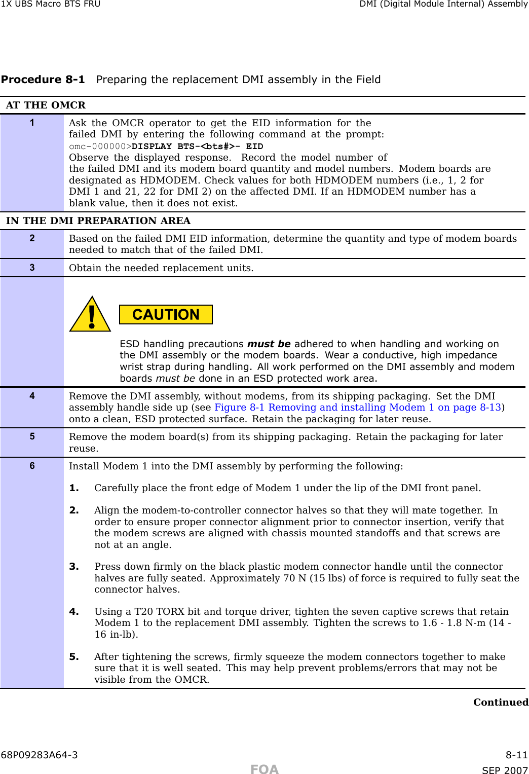 1X UBS Macro B T S FRU DMI (Digital Module Internal) AssemblyProcedure 8 -1 Preparing the replacement DMI assembly in the FieldA T THE OMCR1Ask the OMCR operator to get the EID information for thefailed DMI by entering the following command at the prompt:omc-000000&gt; DISPLAY BTS-&lt;bts#&gt;- EIDObserve the displayed response. Record the model number ofthe failed DMI and its modem board quantity and model numbers. Modem boards aredesignated as HDMODEM. Check values for both HDMODEM numbers (i.e., 1, 2 forDMI 1 and 21, 22 for DMI 2) on the affected DMI. If an HDMODEM number has ablank value, then it does not exist.IN THE DMI PREP ARA TION AREA2Based on the failed DMI EID information, determine the quantity and type of modem boardsneeded to match that of the failed DMI.3Obtain the needed replacement units.ESD handling precautions must be adhered to when handling and working onthe DMI assembly or the modem boards. W ear a conductiv e, high impedancewrist str ap during handling. All work performed on the DMI assembly and modemboards must be done in an ESD protected work area.4Remove the DMI assembly , without modems, from its shipping packaging. Set the DMIassembly handle side up (see Figure 8-1 Removing and installing Modem 1 on page 8- 13 )onto a clean, ESD protected surface. Retain the packaging for later reuse.5Remove the modem board(s) from its shipping packaging. Retain the packaging for laterreuse.6Install Modem 1 into the DMI assembly by performing the following:1. Carefully place the front edge of Modem 1 under the lip of the DMI front panel.2. Align the modem-to-controller connector halves so that they will mate together . Inorder to ensure proper connector alignment prior to connector insertion, verify thatthe modem screws are aligned with chassis mounted standoffs and that screws arenot at an angle.3. Press down ﬁrmly on the black plastic modem connector handle until the connectorhalves are fully seated. Approximately 70 N (15 lbs) of force is required to fully seat theconnector halves.4. Using a T20 TORX bit and torque driver , tighten the seven captive screws that retainModem 1 to the replacement DMI assembly . Tighten the screws to 1.6 - 1.8 N-m (14 -16 in-lb).5. A fter tightening the screws, ﬁrmly squeeze the modem connectors together to makesure that it is well seated. This may help prevent problems/errors that may not bevisible from the OMCR.Continued68P09283A64 -3 8 -11FOA SEP 2007