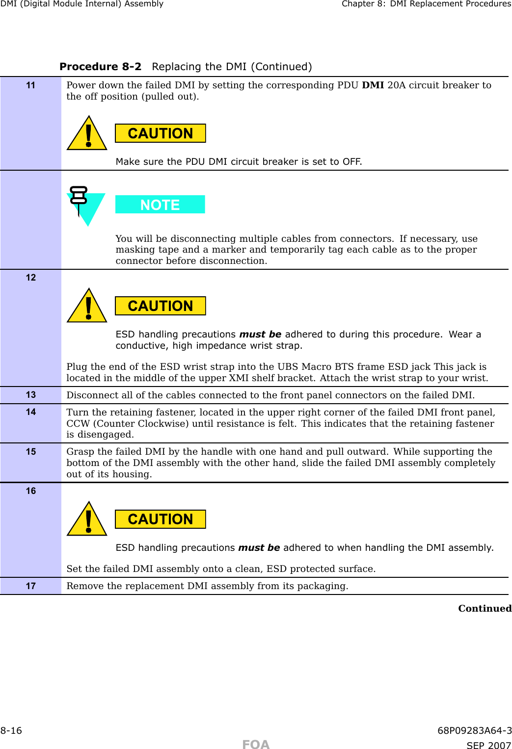 DMI (Digital Module Internal) Assembly Chapter 8: DMI R eplacement ProceduresProcedure 8 -2 R eplacing the DMI (Continued)1 1P ower down the failed DMI by setting the corresponding PDU DMI 20A circuit breaker tothe off position (pulled out).Mak e sure the PDU DMI circuit break er is set to OFF .Y ou will be disconnecting multiple cables from connectors. If necessary , usemasking tape and a marker and temporarily tag each cable as to the properconnector before disconnection.12ESD handling precautions must be adhered to during this procedure. W ear aconductiv e, high impedance wrist str ap .Plug the end of the ESD wrist strap into the UBS Macro BTS frame ESD jack This jack islocated in the middle of the upper XMI shelf bracket. A ttach the wrist strap to your wrist.13Disconnect all of the cables connected to the front panel connectors on the failed DMI.14Turn the retaining fastener , located in the upper right corner of the failed DMI front panel,CCW (Counter Clockwise) until resistance is felt. This indicates that the retaining fasteneris disengaged.15Grasp the failed DMI by the handle with one hand and pull outward. While supporting thebottom of the DMI assembly with the other hand, slide the failed DMI assembly completelyout of its housing.16ESD handling precautions must be adhered to when handling the DMI assembly .Set the failed DMI assembly onto a clean, ESD protected surface.17Remove the replacement DMI assembly from its packaging.Continued8 -16 68P09283A64 -3FOA SEP 2007