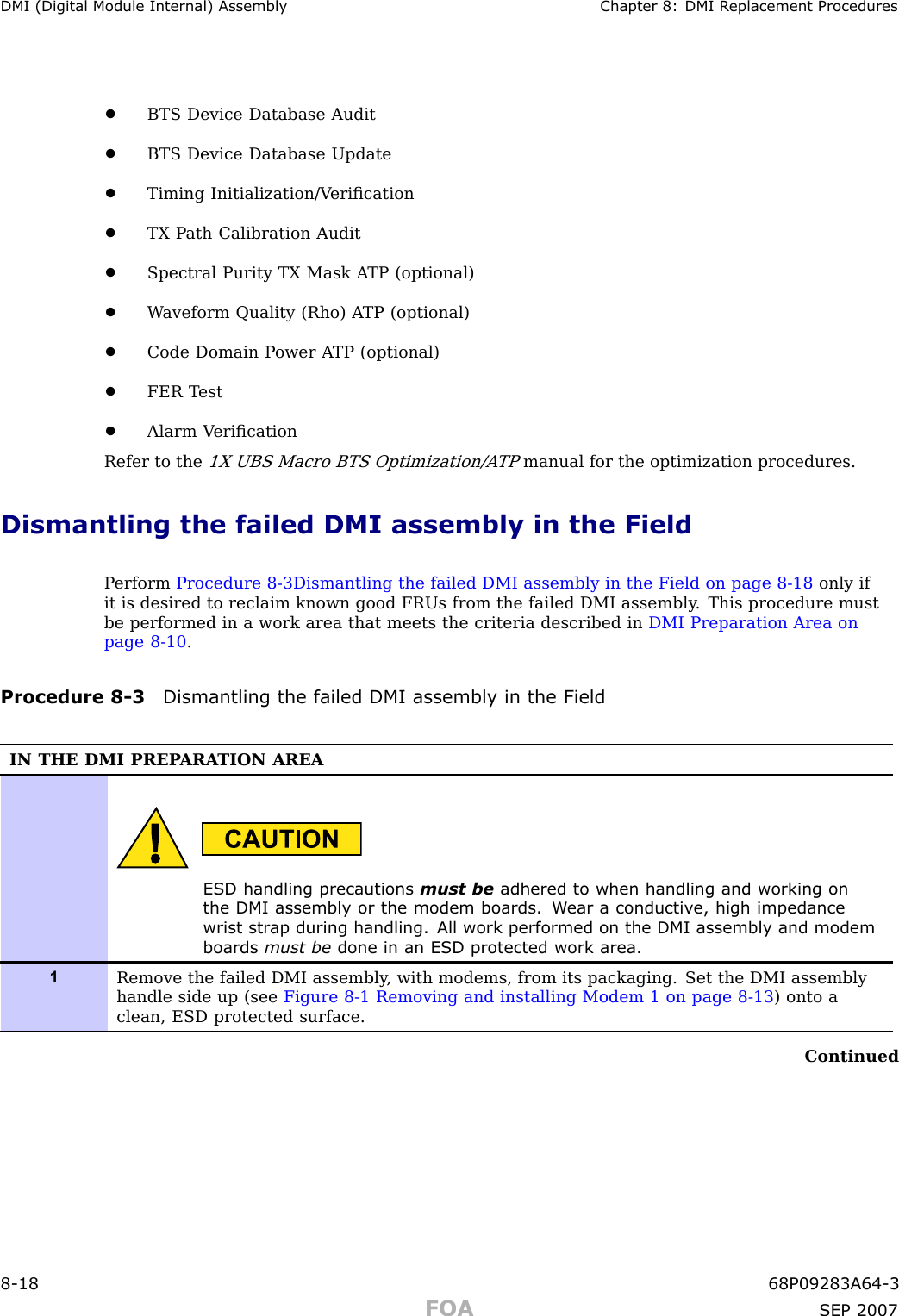 DMI (Digital Module Internal) Assembly Chapter 8: DMI R eplacement Procedures•BTS Device Database Audit•BTS Device Database Update•Timing Initialization/V eriﬁcation•TX P ath Calibration Audit•Spectral Purity TX Mask A TP (optional)•W aveform Quality (Rho) A TP (optional)•Code Domain P ower A TP (optional)•FER T est•Alarm V eriﬁcationRefer to the1X UBS Macro BTS Optimization/A TPmanual for the optimization procedures.Dismantling the failed DMI assembly in the FieldP erform Procedure 8 -3Dismantling the failed DMI assembly in the Field on page 8 - 18 only ifit is desired to reclaim known good FRUs from the failed DMI assembly . This procedure mustbe performed in a work area that meets the criteria described in DMI Preparation Area onpage 8 - 10 .Procedure 8 -3 Dismantling the failed DMI assembly in the FieldIN THE DMI PREP ARA TION AREAESD handling precautions must be adhered to when handling and working onthe DMI assembly or the modem boards. W ear a conductiv e, high impedancewrist str ap during handling. All work performed on the DMI assembly and modemboards must be done in an ESD protected work area.1Remove the failed DMI assembly , with modems, from its packaging. Set the DMI assemblyhandle side up (see Figure 8-1 Removing and installing Modem 1 on page 8- 13 ) onto aclean, ESD protected surface.Continued8 -18 68P09283A64 -3FOA SEP 2007