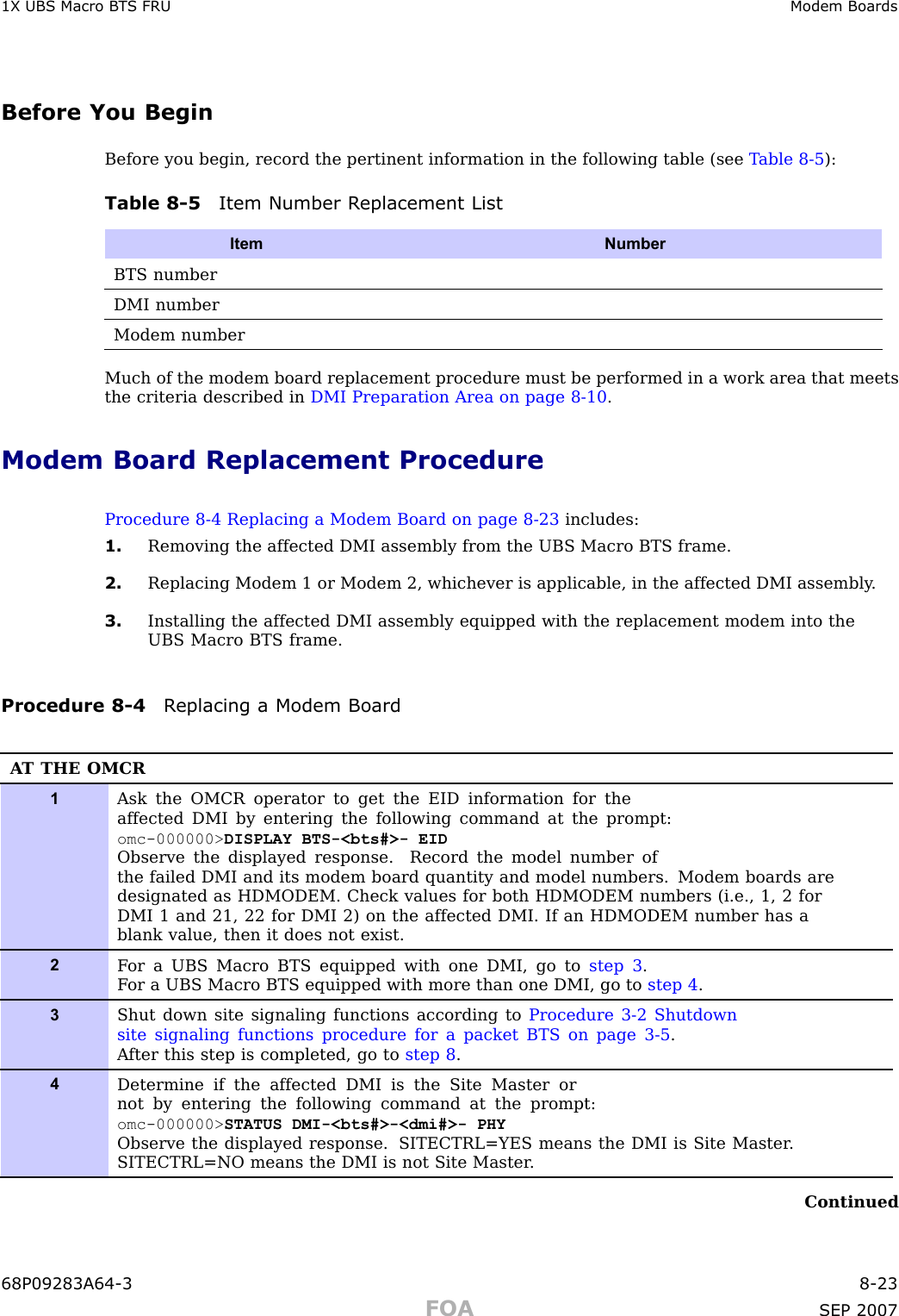 1X UBS Macro B T S FRU Modem BoardsBefore You BeginBefore you begin, record the pertinent information in the following table (see T able 8 -5 ):Table 8 -5 Item Number R eplacement ListItem NumberBTS numberDMI numberModem numberMuch of the modem board replacement procedure must be performed in a work area that meetsthe criteria described in DMI Preparation Area on page 8 - 10 .Modem Board Replacement ProcedureProcedure 8 -4 Replacing a Modem Board on page 8 - 23 includes:1. Removing the affected DMI assembly from the UBS Macro BTS frame.2. Replacing Modem 1 or Modem 2, whichever is applicable, in the affected DMI assembly .3. Installing the affected DMI assembly equipped with the replacement modem into theUBS Macro BTS frame.Procedure 8 -4 R eplacing a Modem BoardA T THE OMCR1Ask the OMCR operator to get the EID information for theaffected DMI by entering the following command at the prompt:omc-000000&gt; DISPLAY BTS-&lt;bts#&gt;- EIDObserve the displayed response. Record the model number ofthe failed DMI and its modem board quantity and model numbers. Modem boards aredesignated as HDMODEM. Check values for both HDMODEM numbers (i.e., 1, 2 forDMI 1 and 21, 22 for DMI 2) on the affected DMI. If an HDMODEM number has ablank value, then it does not exist.2F or a UBS Macro BTS equipped with one DMI, go to step 3 .F or a UBS Macro BTS equipped with more than one DMI, go to step 4 .3Shut down site signaling functions according to Procedure 3-2 Shutdownsite signaling functions procedure for a packet BTS on page 3- 5 .A fter this step is completed, go to step 8 .4Determine if the affected DMI is the Site Master ornot by entering the following command at the prompt:omc-000000&gt; STATUS DMI-&lt;bts#&gt;-&lt;dmi#&gt;- PHYObserve the displayed response. SITECTRL=YES means the DMI is Site Master .SITECTRL=NO means the DMI is not Site Master .Continued68P09283A64 -3 8 -23FOA SEP 2007