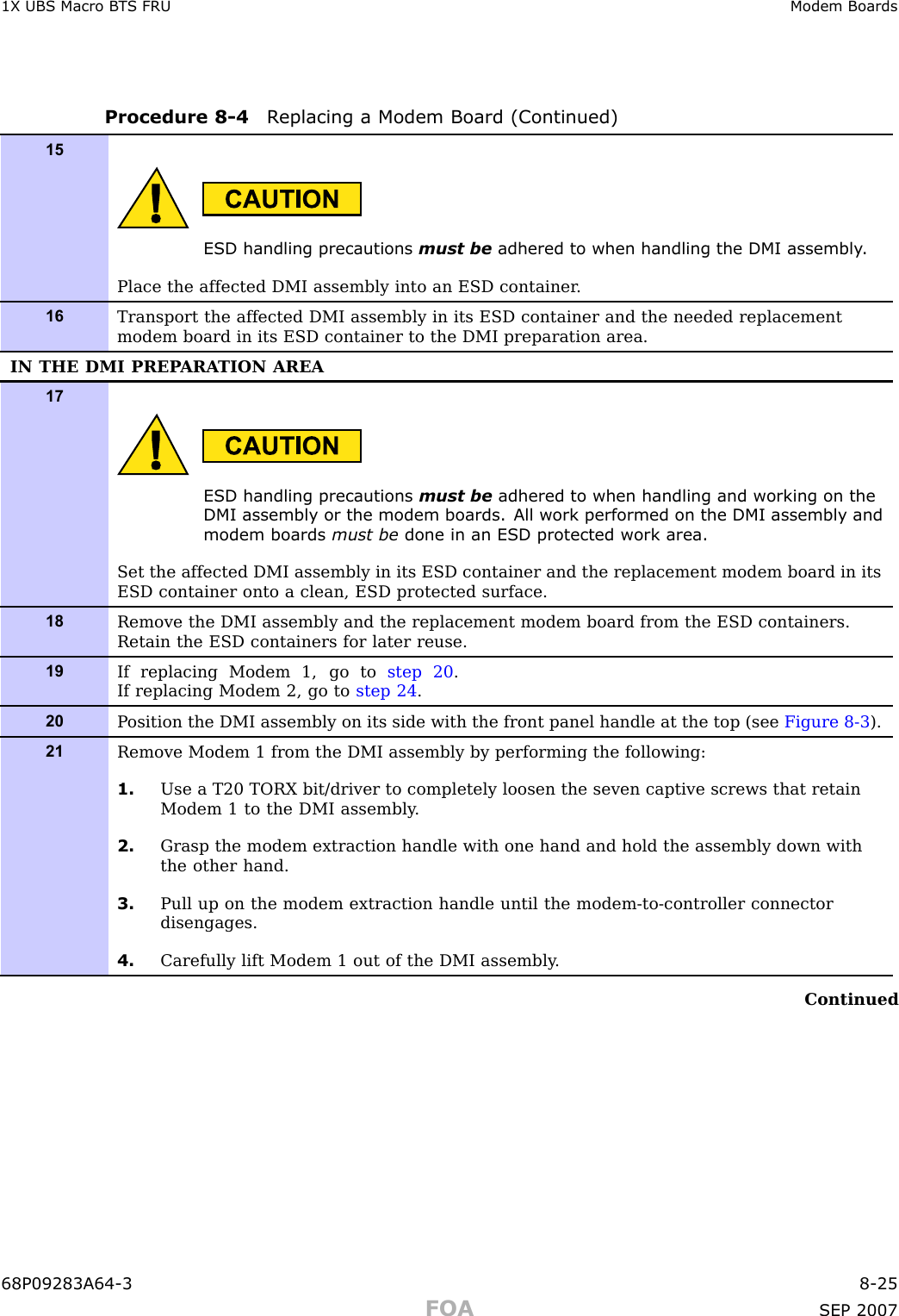 1X UBS Macro B T S FRU Modem BoardsProcedure 8 -4 R eplacing a Modem Board (Continued)15ESD handling precautions must be adhered to when handling the DMI assembly .Place the affected DMI assembly into an ESD container .16Transport the affected DMI assembly in its ESD container and the needed replacementmodem board in its ESD container to the DMI preparation area.IN THE DMI PREP ARA TION AREA17ESD handling precautions must be adhered to when handling and working on theDMI assembly or the modem boards. All work performed on the DMI assembly andmodem boards must be done in an ESD protected work area.Set the affected DMI assembly in its ESD container and the replacement modem board in itsESD container onto a clean, ESD protected surface.18Remove the DMI assembly and the replacement modem board from the ESD containers.Retain the ESD containers for later reuse.19If replacing Modem 1, go to step 20 .If replacing Modem 2, go to step 24 .20P osition the DMI assembly on its side with the front panel handle at the top (see Figure 8-3 ).21Remove Modem 1 from the DMI assembly by performing the following:1. Use a T20 TORX bit/driver to completely loosen the seven captive screws that retainModem 1 to the DMI assembly .2. Grasp the modem extraction handle with one hand and hold the assembly down withthe other hand.3. Pull up on the modem extraction handle until the modem-to-controller connectordisengages.4. Carefully lift Modem 1 out of the DMI assembly .Continued68P09283A64 -3 8 -25FOA SEP 2007