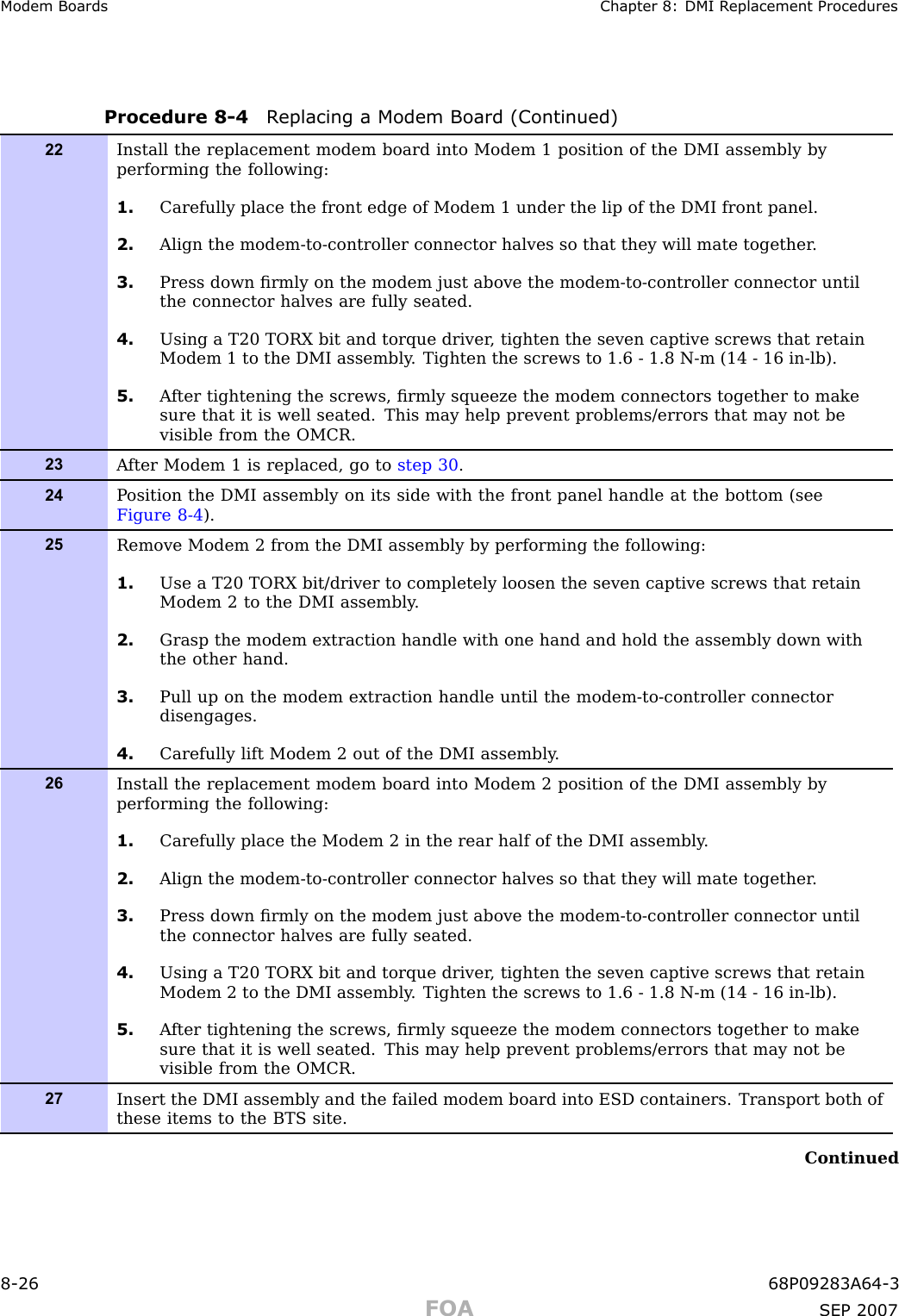 Modem Boards Chapter 8: DMI R eplacement ProceduresProcedure 8 -4 R eplacing a Modem Board (Continued)22Install the replacement modem board into Modem 1 position of the DMI assembly byperforming the following:1. Carefully place the front edge of Modem 1 under the lip of the DMI front panel.2. Align the modem-to-controller connector halves so that they will mate together .3. Press down ﬁrmly on the modem just above the modem-to-controller connector untilthe connector halves are fully seated.4. Using a T20 TORX bit and torque driver , tighten the seven captive screws that retainModem 1 to the DMI assembly . Tighten the screws to 1.6 - 1.8 N-m (14 - 16 in-lb).5. A fter tightening the screws, ﬁrmly squeeze the modem connectors together to makesure that it is well seated. This may help prevent problems/errors that may not bevisible from the OMCR.23A fter Modem 1 is replaced, go to step 30 .24P osition the DMI assembly on its side with the front panel handle at the bottom (seeFigure 8-4 ).25Remove Modem 2 from the DMI assembly by performing the following:1. Use a T20 TORX bit/driver to completely loosen the seven captive screws that retainModem 2 to the DMI assembly .2. Grasp the modem extraction handle with one hand and hold the assembly down withthe other hand.3. Pull up on the modem extraction handle until the modem-to-controller connectordisengages.4. Carefully lift Modem 2 out of the DMI assembly .26Install the replacement modem board into Modem 2 position of the DMI assembly byperforming the following:1. Carefully place the Modem 2 in the rear half of the DMI assembly .2. Align the modem-to-controller connector halves so that they will mate together .3. Press down ﬁrmly on the modem just above the modem-to-controller connector untilthe connector halves are fully seated.4. Using a T20 TORX bit and torque driver , tighten the seven captive screws that retainModem 2 to the DMI assembly . Tighten the screws to 1.6 - 1.8 N-m (14 - 16 in-lb).5. A fter tightening the screws, ﬁrmly squeeze the modem connectors together to makesure that it is well seated. This may help prevent problems/errors that may not bevisible from the OMCR.27Insert the DMI assembly and the failed modem board into ESD containers. Transport both ofthese items to the BTS site.Continued8 -26 68P09283A64 -3FOA SEP 2007