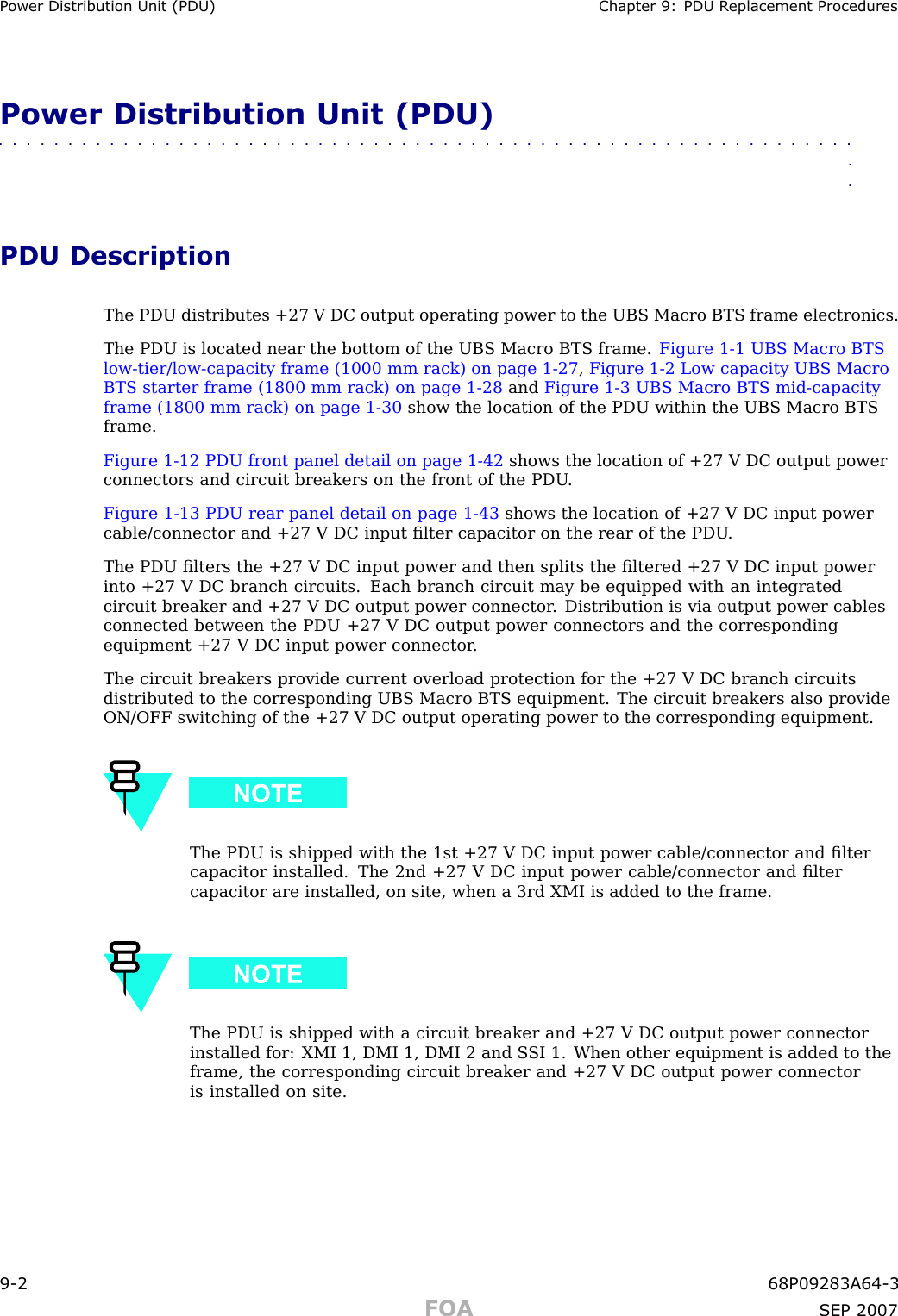 P ower Distribution Unit (PDU) Chapter 9: PDU R eplacement ProceduresPower Distribution Unit (PDU)■■■■■■■■■■■■■■■■■■■■■■■■■■■■■■■■■■■■■■■■■■■■■■■■■■■■■■■■■■■■■■■■PDU DescriptionThe PDU distributes +27 V DC output operating power to the UBS Macro BTS frame electronics.The PDU is located near the bottom of the UBS Macro BTS frame. Figure 1 -1 UBS Macro BTSlow -tier/low -capacity frame (1000 mm rack) on page 1 - 27 ,Figure 1 -2 Low capacity UBS MacroBTS starter frame (1800 mm rack) on page 1 - 28 and Figure 1 -3 UBS Macro BTS mid -capacityframe (1800 mm rack) on page 1 - 30 show the location of the PDU within the UBS Macro BTSframe.Figure 1 -12 PDU front panel detail on page 1 - 42 shows the location of +27 V DC output powerconnectors and circuit breakers on the front of the PDU .Figure 1 -13 PDU rear panel detail on page 1 - 43 shows the location of +27 V DC input powercable/connector and +27 V DC input ﬁlter capacitor on the rear of the PDU .The PDU ﬁlters the +27 V DC input power and then splits the ﬁltered +27 V DC input powerinto +27 V DC branch circuits. Each branch circuit may be equipped with an integratedcircuit breaker and +27 V DC output power connector . Distribution is via output power cablesconnected between the PDU +27 V DC output power connectors and the correspondingequipment +27 V DC input power connector .The circuit breakers provide current overload protection for the +27 V DC branch circuitsdistributed to the corresponding UBS Macro BTS equipment. The circuit breakers also provideON/OFF switching of the +27 V DC output operating power to the corresponding equipment.The PDU is shipped with the 1st +27 V DC input power cable/connector and ﬁltercapacitor installed. The 2nd +27 V DC input power cable/connector and ﬁltercapacitor are installed, on site, when a 3rd XMI is added to the frame.The PDU is shipped with a circuit breaker and +27 V DC output power connectorinstalled for: XMI 1, DMI 1, DMI 2 and S SI 1. When other equipment is added to theframe, the corresponding circuit breaker and +27 V DC output power connectoris installed on site.9 -2 68P09283A64 -3FOA SEP 2007