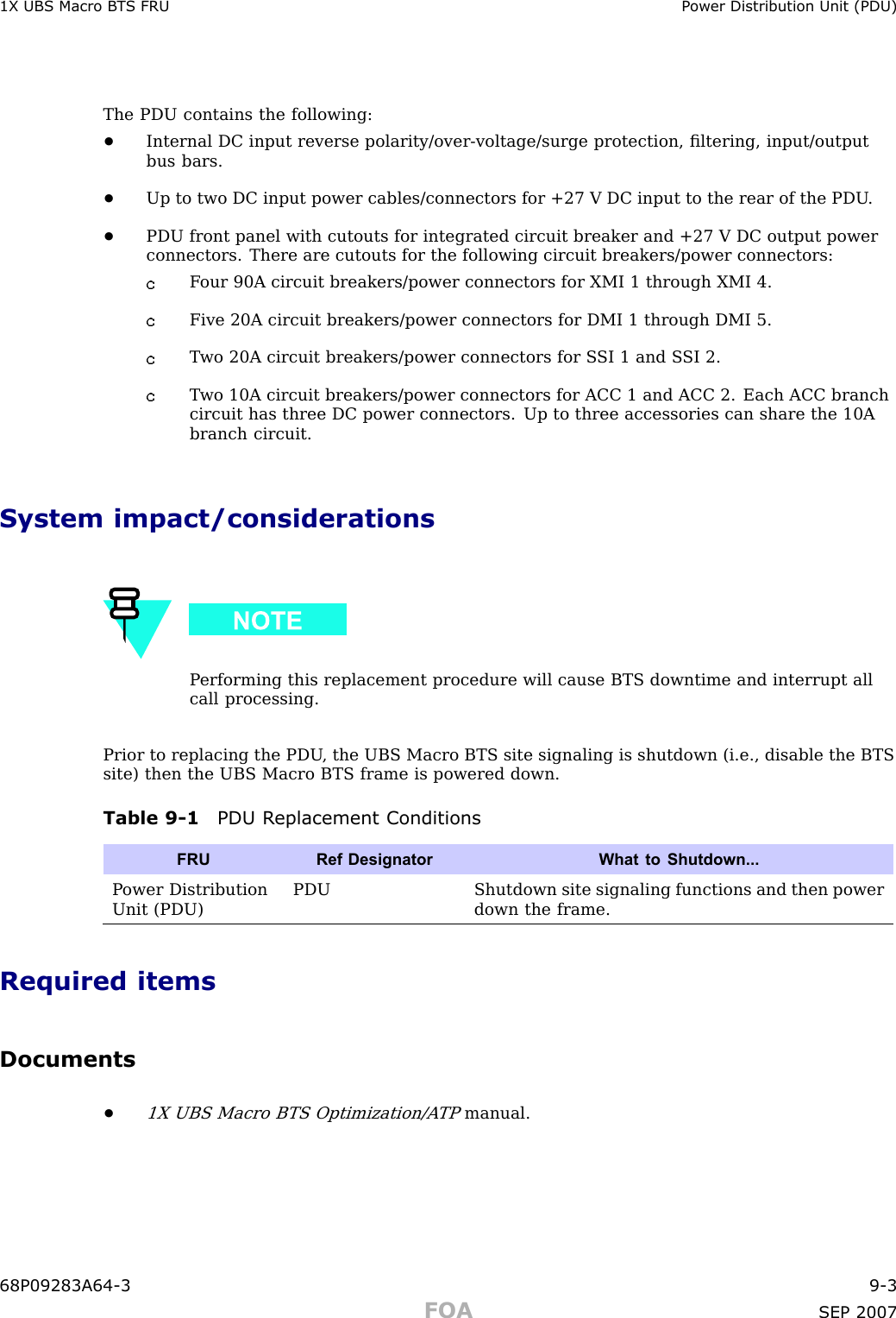 1X UBS Macro B T S FRU P ower Distribution Unit (PDU)The PDU contains the following:•Internal DC input reverse polarity/over -voltage/surge protection, ﬁltering, input/outputbus bars.•Up to two DC input power cables/connectors for +27 V DC input to the rear of the PDU .•PDU front panel with cutouts for integrated circuit breaker and +27 V DC output powerconnectors. There are cutouts for the following circuit breakers/power connectors:F our 90A circuit breakers/power connectors for XMI 1 through XMI 4.Five 20A circuit breakers/power connectors for DMI 1 through DMI 5.T wo 20A circuit breakers/power connectors for S SI 1 and S SI 2.T wo 10A circuit breakers/power connectors for ACC 1 and ACC 2. Each ACC branchcircuit has three DC power connectors. Up to three accessories can share the 10Abranch circuit.System impact/considerationsP erforming this replacement procedure will cause BTS downtime and interrupt allcall processing.Prior to replacing the PDU , the UBS Macro BTS site signaling is shutdown (i.e., disable the BTSsite) then the UBS Macro BTS frame is powered down.Table 9 -1 PDU R eplacement ConditionsFRURef Designator What to Shutdown...P ower DistributionUnit (PDU)PDUShutdown site signaling functions and then powerdown the frame.Required itemsDocuments•1X UBS Macro BTS Optimization/A TPmanual.68P09283A64 -3 9 -3FOA SEP 2007