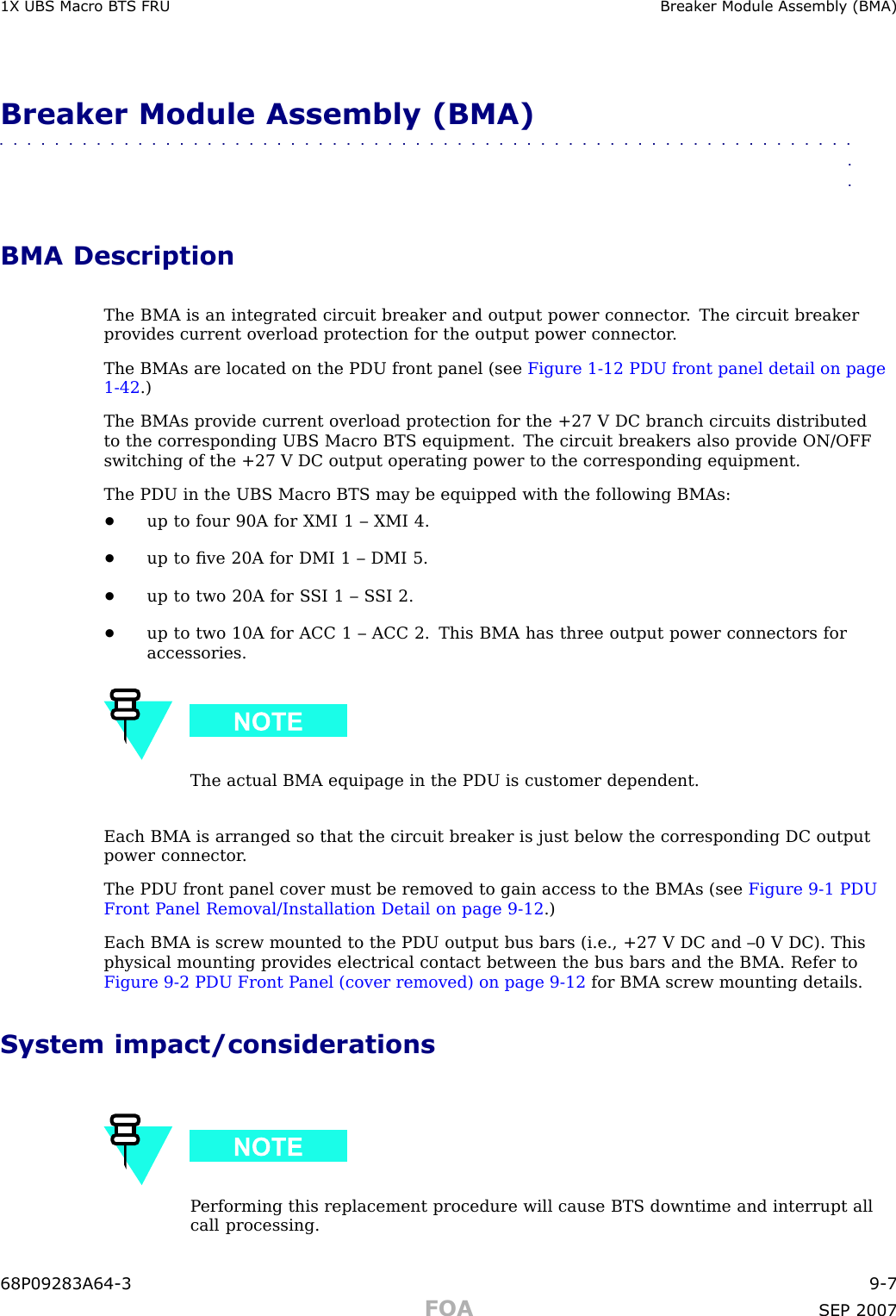 1X UBS Macro B T S FRU Break er Module Assembly (BMA)Breaker Module Assembly (BMA)■■■■■■■■■■■■■■■■■■■■■■■■■■■■■■■■■■■■■■■■■■■■■■■■■■■■■■■■■■■■■■■■BMA DescriptionThe BMA is an integrated circuit breaker and output power connector . The circuit breakerprovides current overload protection for the output power connector .The BMAs are located on the PDU front panel (see Figure 1 -12 PDU front panel detail on page1 - 42 .)The BMAs provide current overload protection for the +27 V DC branch circuits distributedto the corresponding UBS Macro BTS equipment. The circuit breakers also provide ON/OFFswitching of the +27 V DC output operating power to the corresponding equipment.The PDU in the UBS Macro BTS may be equipped with the following BMAs:•up to four 90A for XMI 1 – XMI 4.•up to ﬁve 20A for DMI 1 – DMI 5.•up to two 20A for S SI 1 – S SI 2.•up to two 10A for ACC 1 – ACC 2. This BMA has three output power connectors foraccessories.The actual BMA equipage in the PDU is customer dependent.Each BMA is arranged so that the circuit breaker is just below the corresponding DC outputpower connector .The PDU front panel cover must be removed to gain access to the BMAs (see Figure 9 -1 PDUFront P anel Removal/Installation Detail on page 9 - 12 .)Each BMA is screw mounted to the PDU output bus bars (i.e., +27 V DC and –0 V DC). Thisphysical mounting provides electrical contact between the bus bars and the BMA. Refer toFigure 9 -2 PDU Front P anel (cover removed) on page 9 - 12 for BMA screw mounting details.System impact/considerationsP erforming this replacement procedure will cause BTS downtime and interrupt allcall processing.68P09283A64 -3 9 -7FOA SEP 2007