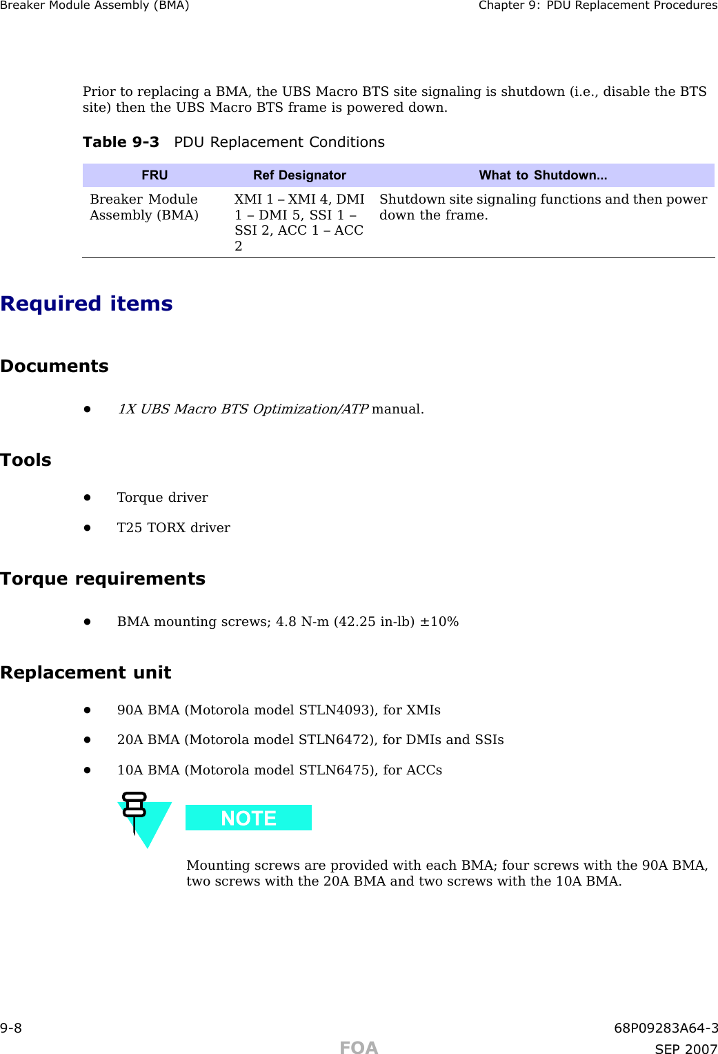 Break er Module Assembly (BMA) Chapter 9: PDU R eplacement ProceduresPrior to replacing a BMA, the UBS Macro BTS site signaling is shutdown (i.e., disable the BTSsite) then the UBS Macro BTS frame is powered down.Table 9 -3 PDU R eplacement ConditionsFRURef Designator What to Shutdown...Breaker ModuleAssembly (BMA)XMI 1 – XMI 4, DMI1 – DMI 5, S SI 1 –S SI 2, ACC 1 – ACC2Shutdown site signaling functions and then powerdown the frame.Required itemsDocuments•1X UBS Macro BTS Optimization/A TPmanual.Tools•T orque driver•T25 TORX driverTorque requirements•BMA mounting screws; 4.8 N -m (42.25 in -lb) ±10%Replacement unit•90A BMA (Motorola model STLN4093), for XMIs•20A BMA (Motorola model STLN6472), for DMIs and S SIs•10A BMA (Motorola model STLN6475), for ACCsMounting screws are provided with each BMA; four screws with the 90A BMA,two screws with the 20A BMA and two screws with the 10A BMA.9 -8 68P09283A64 -3FOA SEP 2007