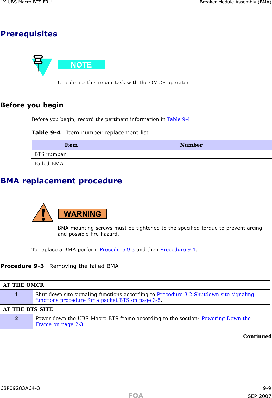 1X UBS Macro B T S FRU Break er Module Assembly (BMA)PrerequisitesCoordinate this repair task with the OMCR operator .Before you beginBefore you begin, record the pertinent information in T able 9 -4 .Table 9 -4 Item number replacement listItemNumberBTS numberF ailed BMABMA replacement procedureBMA mounting screws must be tightened to the specied torque to prev ent arcingand possible re hazard.T o replace a BMA perform Procedure 9 -3 and then Procedure 9 -4 .Procedure 9 -3 R emo ving the failed BMAA T THE OMCR1Shut down site signaling functions according to Procedure 3-2 Shutdown site signalingfunctions procedure for a packet BTS on page 3- 5 .A T THE BTS SITE2P ower down the UBS Macro BTS frame according to the section: P owering Down theFrame on page 2- 3 .Continued68P09283A64 -3 9 -9FOA SEP 2007