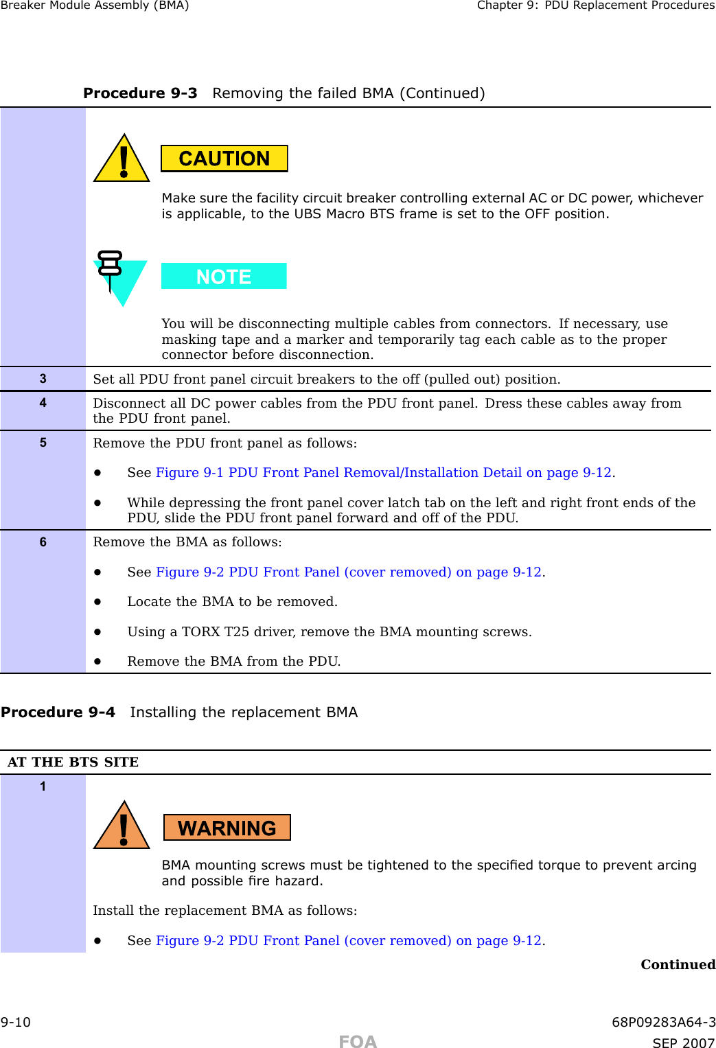 Break er Module Assembly (BMA) Chapter 9: PDU R eplacement ProceduresProcedure 9 -3 R emo ving the failed BMA (Continued)Mak e sure the facilit y circuit break er controlling external AC or DC power , whichev eris applicable, to the UBS Macro B T S fr ame is set to the OFF position.Y ou will be disconnecting multiple cables from connectors. If necessary , usemasking tape and a marker and temporarily tag each cable as to the properconnector before disconnection.3Set all PDU front panel circuit breakers to the off (pulled out) position.4Disconnect all DC power cables from the PDU front panel. Dress these cables away fromthe PDU front panel.5Remove the PDU front panel as follows:•See Figure 9-1 PDU Front P anel Removal/Installation Detail on page 9- 12 .•While depressing the front panel cover latch tab on the left and right front ends of thePDU , slide the PDU front panel forward and off of the PDU .6Remove the BMA as follows:•See Figure 9-2 PDU Front P anel (cover removed) on page 9- 12 .•Locate the BMA to be removed.•Using a TORX T25 driver , remove the BMA mounting screws.•Remove the BMA from the PDU .Procedure 9 -4 Installing the replacement BMAA T THE BTS SITE1BMA mounting screws must be tightened to the specied torque to prev ent arcingand possible re hazard.Install the replacement BMA as follows:•See Figure 9-2 PDU Front P anel (cover removed) on page 9- 12 .Continued9 -10 68P09283A64 -3FOA SEP 2007