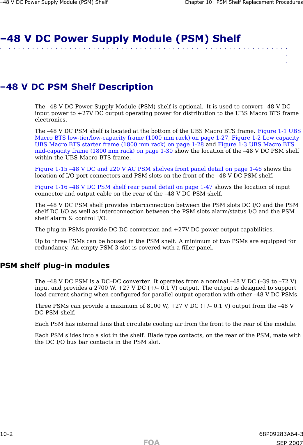 –48 V DC P ower Supply Module (PSM) Shelf Chapter 10: PSM Shelf R eplacement Procedures–48 V DC Power Supply Module (PSM) Shelf■■■■■■■■■■■■■■■■■■■■■■■■■■■■■■■■■■■■■■■■■■■■■■■■■■■■■■■■■■■■■■■■–48 V DC PSM Shelf DescriptionThe –48 V DC P ower Supply Module (PSM) shelf is optional. It is used to convert –48 V DCinput power to +27V DC output operating power for distribution to the UBS Macro BTS frameelectronics.The –48 V DC PSM shelf is located at the bottom of the UBS Macro BTS frame. Figure 1 -1 UBSMacro BTS low -tier/low -capacity frame (1000 mm rack) on page 1 - 27 ,Figure 1 -2 Low capacityUBS Macro BTS starter frame (1800 mm rack) on page 1 - 28 and Figure 1 -3 UBS Macro BTSmid -capacity frame (1800 mm rack) on page 1 - 30 show the location of the –48 V DC PSM shelfwithin the UBS Macro BTS frame.Figure 1 -15 –48 V DC and 220 V AC PSM shelves front panel detail on page 1 - 46 shows thelocation of I/O port connectors and PSM slots on the front of the –48 V DC PSM shelf .Figure 1 -16 –48 V DC PSM shelf rear panel detail on page 1 - 47 shows the location of inputconnector and output cable on the rear of the –48 V DC PSM shelf .The –48 V DC PSM shelf provides interconnection between the PSM slots DC I/O and the PSMshelf DC I/O as well as interconnection between the PSM slots alarm/status I/O and the PSMshelf alarm &amp; control I/O .The plug -in PSMs provide DC -DC conversion and +27V DC power output capabilities.Up to three PSMs can be housed in the PSM shelf . A minimum of two PSMs are equipped forredundancy . An empty PSM 3 slot is covered with a ﬁller panel.PSM shelf plug -in modulesThe –48 V DC PSM is a DC–DC converter . It operates from a nominal –48 V DC (–39 to –72 V)input and provides a 2700 W , +27 V DC (+/– 0.1 V) output. The output is designed to supportload current sharing when conﬁgured for parallel output operation with other –48 V DC PSMs.Three PSMs can provide a maximum of 8100 W , +27 V DC (+/– 0.1 V) output from the –48 VDC PSM shelf .Each PSM has internal fans that circulate cooling air from the front to the rear of the module.Each PSM slides into a slot in the shelf . Blade type contacts, on the rear of the PSM, mate withthe DC I/O bus bar contacts in the PSM slot.10 -2 68P09283A64 -3FOA SEP 2007