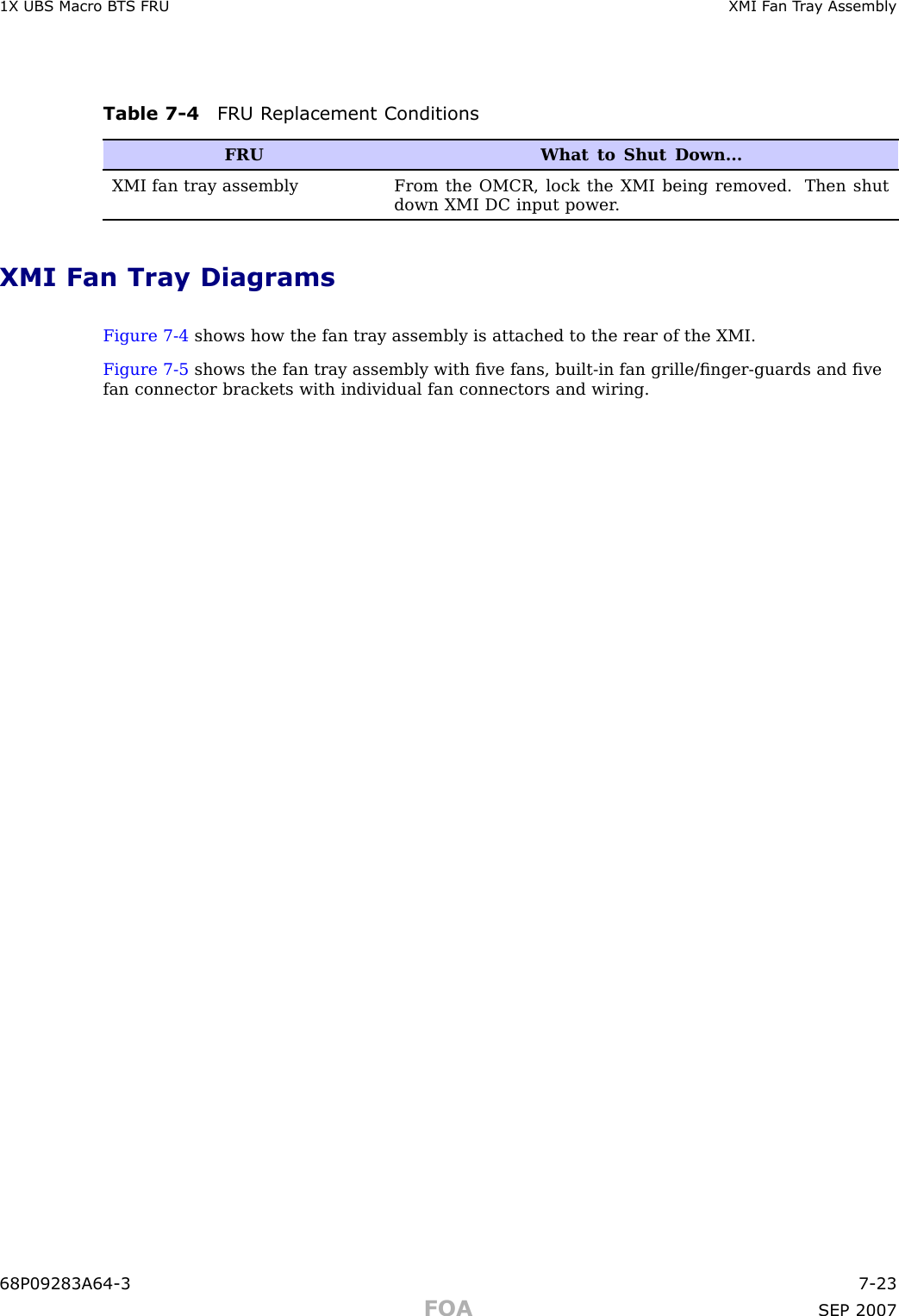 1X UBS Macro B T S FRU XMI F an T r a y AssemblyTable 7 -4 FRU R eplacement ConditionsFRUWhat to Shut Down...XMI fan tray assembly From the OMCR, lock the XMI being removed. Then shutdown XMI DC input power .XMI Fan Tray DiagramsFigure 7 -4 shows how the fan tray assembly is attached to the rear of the XMI.Figure 7 -5 shows the fan tray assembly with ﬁve fans, built -in fan grille/ﬁnger -guards and ﬁvefan connector brackets with individual fan connectors and wiring.68P09283A64 -3 7 -23FOA SEP 2007