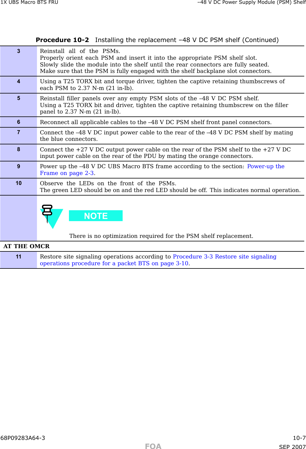 1X UBS Macro B T S FRU –48 V DC P ower Supply Module (PSM) ShelfProcedure 10 -2 Installing the replacement –48 V DC PSM shelf (Continued)3Reinstall all of the PSMs.Properly orient each PSM and insert it into the appropriate PSM shelf slot.Slowly slide the module into the shelf until the rear connectors are fully seated.Make sure that the PSM is fully engaged with the shelf backplane slot connectors.4Using a T25 TORX bit and torque driver , tighten the captive retaining thumbscrews ofeach PSM to 2.37 N-m (21 in-lb).5Reinstall ﬁller panels over any empty PSM slots of the –48 V DC PSM shelf .Using a T25 TORX bit and driver , tighten the captive retaining thumbscrew on the ﬁllerpanel to 2.37 N-m (21 in-lb).6Reconnect all applicable cables to the –48 V DC PSM shelf front panel connectors.7Connect the –48 V DC input power cable to the rear of the –48 V DC PSM shelf by matingthe blue connectors.8Connect the +27 V DC output power cable on the rear of the PSM shelf to the +27 V DCinput power cable on the rear of the PDU by mating the orange connectors.9P ower up the –48 V DC UBS Macro BTS frame according to the section: P ower-up theFrame on page 2- 3 .10Observe the LEDs on the front of the PSMs.The green LED should be on and the red LED should be off . This indicates normal operation.There is no optimization required for the PSM shelf replacement.A T THE OMCR1 1Restore site signaling operations according to Procedure 3-3 Restore site signalingoperations procedure for a packet BTS on page 3- 10 .68P09283A64 -3 10 -7FOA SEP 2007