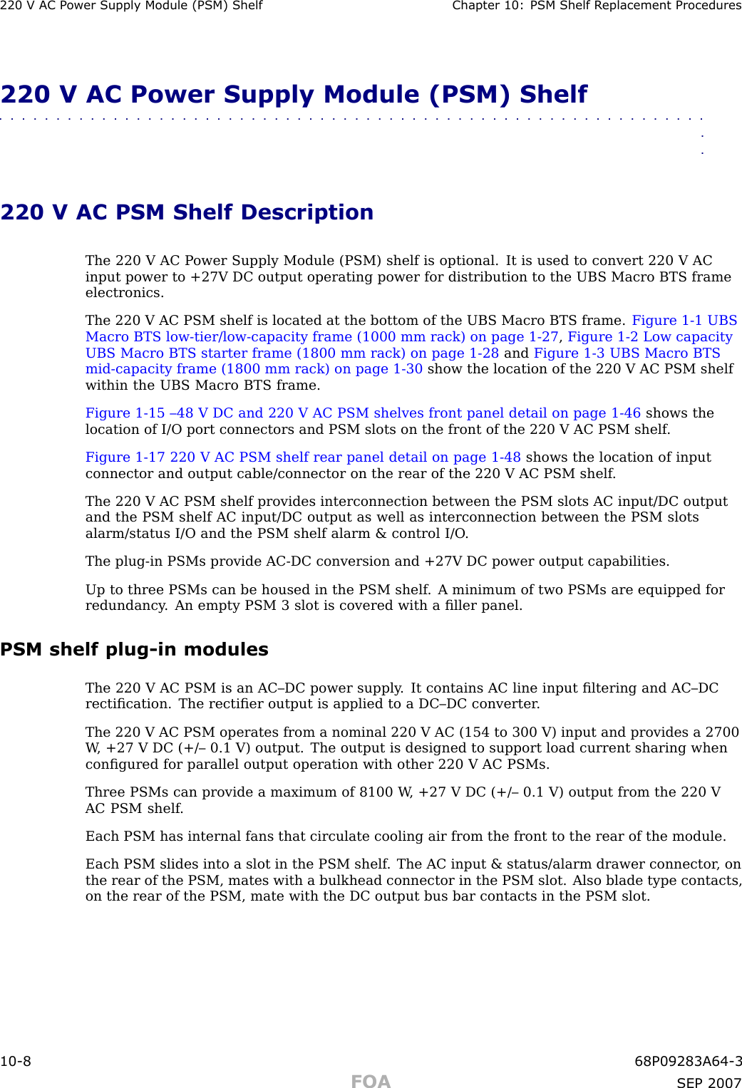 220 V AC P ower Supply Module (PSM) Shelf Chapter 10: PSM Shelf R eplacement Procedures220 V AC Power Supply Module (PSM) Shelf■■■■■■■■■■■■■■■■■■■■■■■■■■■■■■■■■■■■■■■■■■■■■■■■■■■■■■■■■■■■■■■■220 V AC PSM Shelf DescriptionThe 220 V AC P ower Supply Module (PSM) shelf is optional. It is used to convert 220 V ACinput power to +27V DC output operating power for distribution to the UBS Macro BTS frameelectronics.The 220 V AC PSM shelf is located at the bottom of the UBS Macro BTS frame. Figure 1 -1 UBSMacro BTS low -tier/low -capacity frame (1000 mm rack) on page 1 - 27 ,Figure 1 -2 Low capacityUBS Macro BTS starter frame (1800 mm rack) on page 1 - 28 and Figure 1 -3 UBS Macro BTSmid -capacity frame (1800 mm rack) on page 1 - 30 show the location of the 220 V AC PSM shelfwithin the UBS Macro BTS frame.Figure 1 -15 –48 V DC and 220 V AC PSM shelves front panel detail on page 1 - 46 shows thelocation of I/O port connectors and PSM slots on the front of the 220 V AC PSM shelf .Figure 1 -17 220 V AC PSM shelf rear panel detail on page 1 - 48 shows the location of inputconnector and output cable/connector on the rear of the 220 V AC PSM shelf .The 220 V AC PSM shelf provides interconnection between the PSM slots AC input/DC outputand the PSM shelf AC input/DC output as well as interconnection between the PSM slotsalarm/status I/O and the PSM shelf alarm &amp; control I/O .The plug -in PSMs provide AC -DC conversion and +27V DC power output capabilities.Up to three PSMs can be housed in the PSM shelf . A minimum of two PSMs are equipped forredundancy . An empty PSM 3 slot is covered with a ﬁller panel.PSM shelf plug -in modulesThe 220 V AC PSM is an AC–DC power supply . It contains AC line input ﬁltering and AC–DCrectiﬁcation. The rectiﬁer output is applied to a DC–DC converter .The 220 V AC PSM operates from a nominal 220 V AC (154 to 300 V) input and provides a 2700W , +27 V DC (+/– 0.1 V) output. The output is designed to support load current sharing whenconﬁgured for parallel output operation with other 220 V AC PSMs.Three PSMs can provide a maximum of 8100 W , +27 V DC (+/– 0.1 V) output from the 220 VAC PSM shelf .Each PSM has internal fans that circulate cooling air from the front to the rear of the module.Each PSM slides into a slot in the PSM shelf . The AC input &amp; status/alarm drawer connector , onthe rear of the PSM, mates with a bulkhead connector in the PSM slot. Also blade type contacts,on the rear of the PSM, mate with the DC output bus bar contacts in the PSM slot.10 -8 68P09283A64 -3FOA SEP 2007