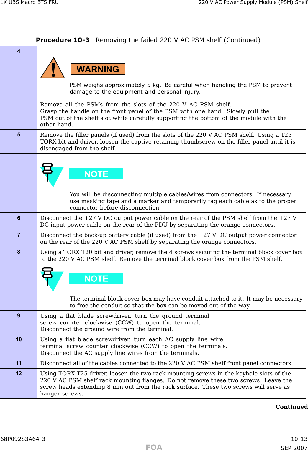1X UBS Macro B T S FRU 220 V AC P ower Supply Module (PSM) ShelfProcedure 10 -3 R emo ving the failed 220 V AC PSM shelf (Continued)4PSM weighs appro ximately 5 kg. Be careful when handling the PSM to prev entdamage to the equipment and personal injury .Remove all the PSMs from the slots of the 220 V AC PSM shelf .Grasp the handle on the front panel of the PSM with one hand. Slowly pull thePSM out of the shelf slot while carefully supporting the bottom of the module with theother hand.5Remove the ﬁller panels (if used) from the slots of the 220 V AC PSM shelf . Using a T25TORX bit and driver , loosen the captive retaining thumbscrew on the ﬁller panel until it isdisengaged from the shelf .Y ou will be disconnecting multiple cables/wires from connectors. If necessary ,use masking tape and a marker and temporarily tag each cable as to the properconnector before disconnection.6Disconnect the +27 V DC output power cable on the rear of the PSM shelf from the +27 VDC input power cable on the rear of the PDU by separating the orange connectors.7Disconnect the back -up battery cable (if used) from the +27 V DC output power connectoron the rear of the 220 V AC PSM shelf by separating the orange connectors.8Using a TORX T20 bit and driver , remove the 4 screws securing the terminal block cover boxto the 220 V AC PSM shelf . Remove the terminal block cover box from the PSM shelf .The terminal block cover box may have conduit attached to it. It may be necessaryto free the conduit so that the box can be moved out of the way .9Using a ﬂat blade screwdriver , turn the ground terminalscrew counter clockwise (CCW) to open the terminal.Disconnect the ground wire from the terminal.10Using a ﬂat blade screwdriver , turn each AC supply line wireterminal screw counter clockwise (CCW) to open the terminals.Disconnect the AC supply line wires from the terminals.1 1Disconnect all of the cables connected to the 220 V AC PSM shelf front panel connectors.12Using TORX T25 driver , loosen the two rack mounting screws in the keyhole slots of the220 V AC PSM shelf rack mounting ﬂanges. Do not remove these two screws. Leave thescrew heads extending 8 mm out from the rack surface. These two screws will serve ashanger screws.Continued68P09283A64 -3 10 -13FOA SEP 2007