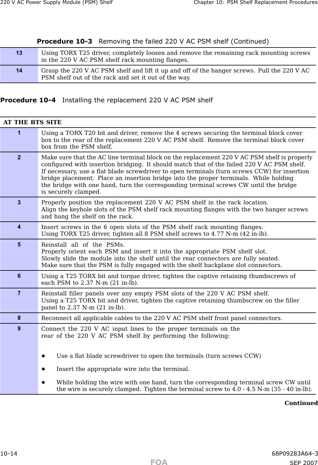 220 V AC P ower Supply Module (PSM) Shelf Chapter 10: PSM Shelf R eplacement ProceduresProcedure 10 -3 R emo ving the failed 220 V AC PSM shelf (Continued)13Using TORX T25 driver , completely loosen and remove the remaining rack mounting screwsin the 220 V AC PSM shelf rack mounting ﬂanges.14Grasp the 220 V AC PSM shelf and lift it up and off of the hanger screws. Pull the 220 V ACPSM shelf out of the rack and set it out of the way .Procedure 10 -4 Installing the replacement 220 V AC PSM shelfA T THE BTS SITE1Using a TORX T20 bit and driver , remove the 4 screws securing the terminal block coverbox to the rear of the replacement 220 V AC PSM shelf . Remove the terminal block coverbox from the PSM shelf .2Make sure that the AC line terminal block on the replacement 220 V AC PSM shelf is properlyconﬁgured with insertion bridging. It should match that of the failed 220 V AC PSM shelf .If necessary , use a ﬂat blade screwdriver to open terminals (turn screws CCW) for insertionbridge placement. Place an insertion bridge into the proper terminals. While holdingthe bridge with one hand, turn the corresponding terminal screws CW until the bridgeis securely clamped.3Properly position the replacement 220 V AC PSM shelf in the rack location.Align the keyhole slots of the PSM shelf rack mounting ﬂanges with the two hanger screwsand hang the shelf on the rack.4Insert screws in the 6 open slots of the PSM shelf rack mounting ﬂanges.Using TORX T25 driver , tighten all 8 PSM shelf screws to 4.77 N-m (42 in-lb).5Reinstall all of the PSMs.Properly orient each PSM and insert it into the appropriate PSM shelf slot.Slowly slide the module into the shelf until the rear connectors are fully seated.Make sure that the PSM is fully engaged with the shelf backplane slot connectors.6Using a T25 TORX bit and torque driver , tighten the captive retaining thumbscrews ofeach PSM to 2.37 N-m (21 in-lb).7Reinstall ﬁller panels over any empty PSM slots of the 220 V AC PSM shelf .Using a T25 TORX bit and driver , tighten the captive retaining thumbscrew on the ﬁllerpanel to 2.37 N-m (21 in-lb).8Reconnect all applicable cables to the 220 V AC PSM shelf front panel connectors.9Connect the 220 V AC input lines to the proper terminals on therear of the 220 V AC PSM shelf by performing the following:•Use a ﬂat blade screwdriver to open the terminals (turn screws CCW)•Insert the appropriate wire into the terminal.•While holding the wire with one hand, turn the corresponding terminal screw CW untilthe wire is securely clamped. Tighten the terminal screw to 4.0 - 4.5 N-m (35 - 40 in-lb).Continued10 -14 68P09283A64 -3FOA SEP 2007