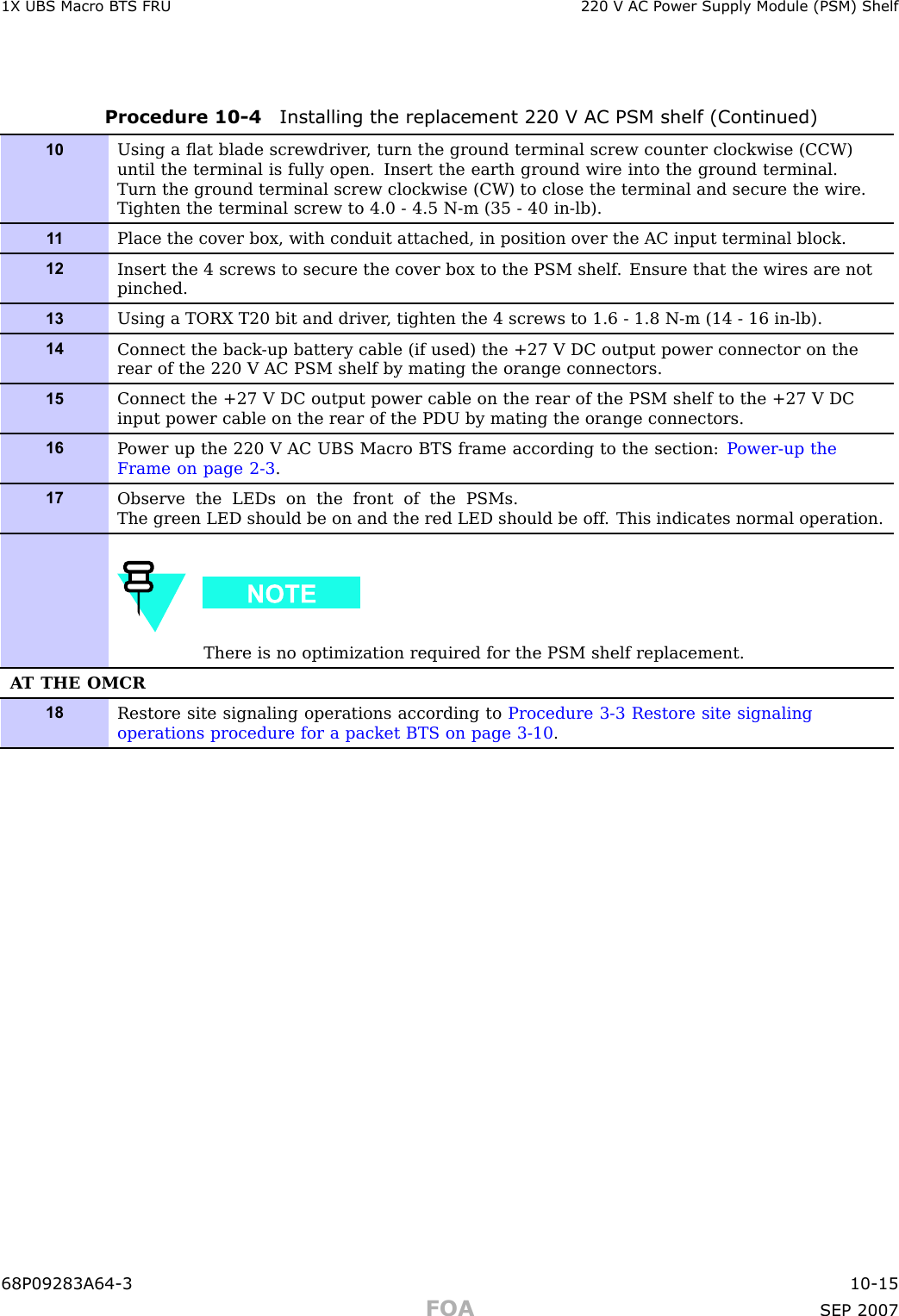 1X UBS Macro B T S FRU 220 V AC P ower Supply Module (PSM) ShelfProcedure 10 -4 Installing the replacement 220 V AC PSM shelf (Continued)10Using a ﬂat blade screwdriver , turn the ground terminal screw counter clockwise (CCW)until the terminal is fully open. Insert the earth ground wire into the ground terminal.Turn the ground terminal screw clockwise (CW) to close the terminal and secure the wire.Tighten the terminal screw to 4.0 - 4.5 N-m (35 - 40 in-lb).1 1Place the cover box, with conduit attached, in position over the AC input terminal block.12Insert the 4 screws to secure the cover box to the PSM shelf . Ensure that the wires are notpinched.13Using a TORX T20 bit and driver , tighten the 4 screws to 1.6 - 1.8 N-m (14 - 16 in-lb).14Connect the back -up battery cable (if used) the +27 V DC output power connector on therear of the 220 V AC PSM shelf by mating the orange connectors.15Connect the +27 V DC output power cable on the rear of the PSM shelf to the +27 V DCinput power cable on the rear of the PDU by mating the orange connectors.16P ower up the 220 V AC UBS Macro BTS frame according to the section: P ower-up theFrame on page 2- 3 .17Observe the LEDs on the front of the PSMs.The green LED should be on and the red LED should be off . This indicates normal operation.There is no optimization required for the PSM shelf replacement.A T THE OMCR18Restore site signaling operations according to Procedure 3-3 Restore site signalingoperations procedure for a packet BTS on page 3- 10 .68P09283A64 -3 10 -15FOA SEP 2007
