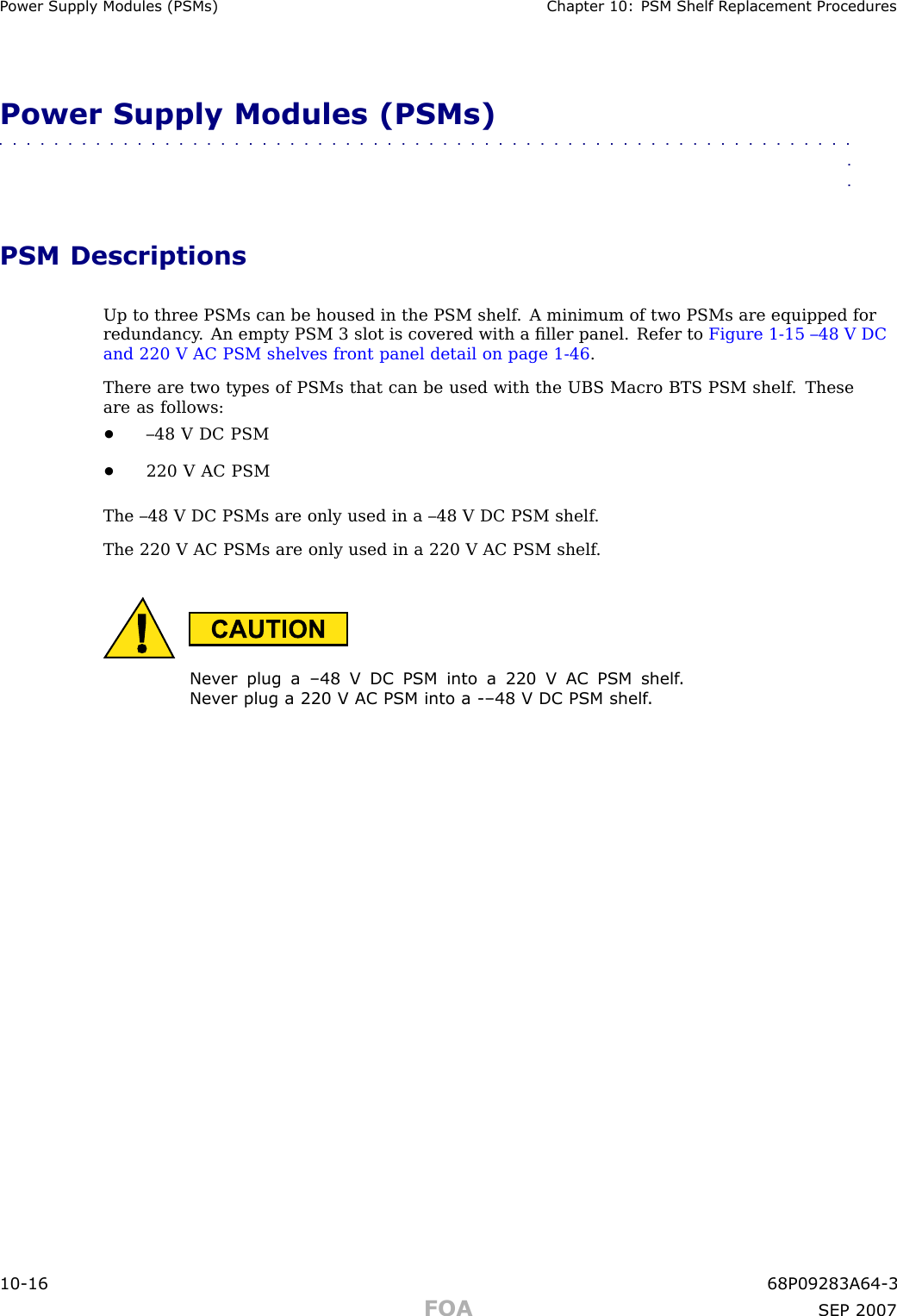 P ower Supply Modules (PSMs) Chapter 10: PSM Shelf R eplacement ProceduresPower Supply Modules (PSMs)■■■■■■■■■■■■■■■■■■■■■■■■■■■■■■■■■■■■■■■■■■■■■■■■■■■■■■■■■■■■■■■■PSM DescriptionsUp to three PSMs can be housed in the PSM shelf . A minimum of two PSMs are equipped forredundancy . An empty PSM 3 slot is covered with a ﬁller panel. Refer to Figure 1 -15 –48 V DCand 220 V AC PSM shelves front panel detail on page 1 - 46 .There are two types of PSMs that can be used with the UBS Macro BTS PSM shelf . Theseare as follows:•–48 V DC PSM•220 V AC PSMThe –48 V DC PSMs are only used in a –48 V DC PSM shelf .The 220 V AC PSMs are only used in a 220 V AC PSM shelf .Nev er plug a –48 V DC PSM into a 220 V AC PSM shelf .Nev er plug a 220 V AC PSM into a -–48 V DC PSM shelf .10 -16 68P09283A64 -3FOA SEP 2007