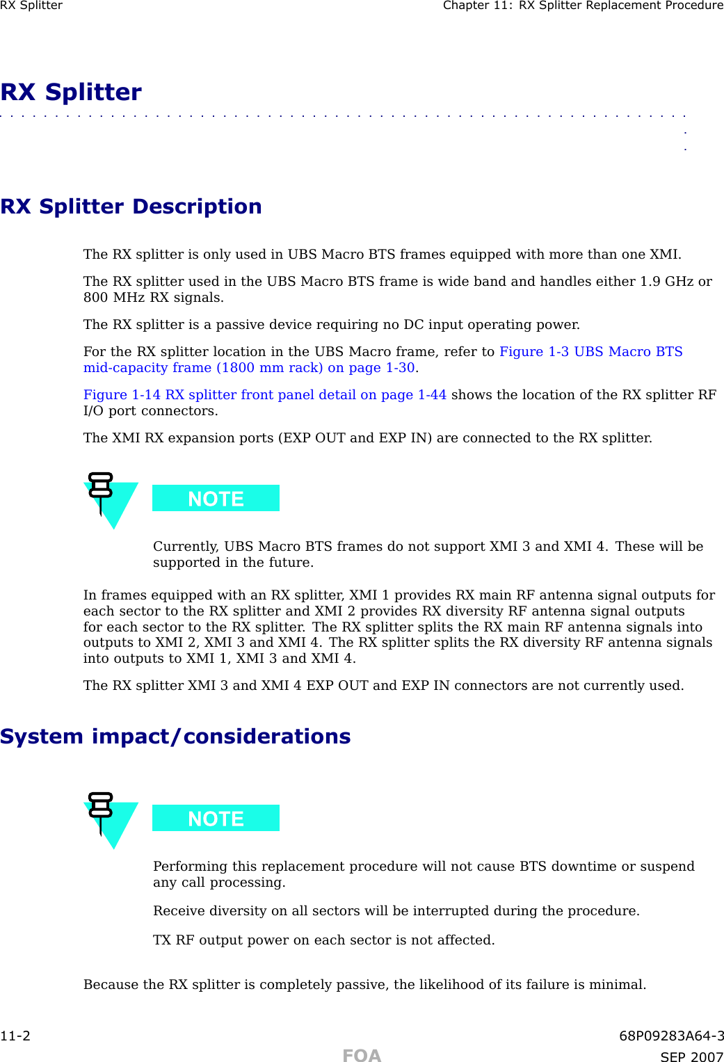 RX Splitter Chapter 11: RX Splitter R eplacement ProcedureRX Splitter■■■■■■■■■■■■■■■■■■■■■■■■■■■■■■■■■■■■■■■■■■■■■■■■■■■■■■■■■■■■■■■■RX Splitter DescriptionThe RX splitter is only used in UBS Macro BTS frames equipped with more than one XMI.The RX splitter used in the UBS Macro BTS frame is wide band and handles either 1.9 GHz or800 MHz RX signals.The RX splitter is a passive device requiring no DC input operating power .F or the RX splitter location in the UBS Macro frame, refer to Figure 1 -3 UBS Macro BTSmid -capacity frame (1800 mm rack) on page 1 - 30 .Figure 1 -14 RX splitter front panel detail on page 1 - 44 shows the location of the RX splitter RFI/O port connectors.The XMI RX expansion ports (EXP OUT and EXP IN) are connected to the RX splitter .Currently , UBS Macro BTS frames do not support XMI 3 and XMI 4. These will besupported in the future.In frames equipped with an RX splitter , XMI 1 provides RX main RF antenna signal outputs foreach sector to the RX splitter and XMI 2 provides RX diversity RF antenna signal outputsfor each sector to the RX splitter . The RX splitter splits the RX main RF antenna signals intooutputs to XMI 2, XMI 3 and XMI 4. The RX splitter splits the RX diversity RF antenna signalsinto outputs to XMI 1, XMI 3 and XMI 4.The RX splitter XMI 3 and XMI 4 EXP OUT and EXP IN connectors are not currently used.System impact/considerationsP erforming this replacement procedure will not cause BTS downtime or suspendany call processing.Receive diversity on all sectors will be interrupted during the procedure.TX RF output power on each sector is not affected.Because the RX splitter is completely passive, the likelihood of its failure is minimal.11 -2 68P09283A64 -3FOA SEP 2007