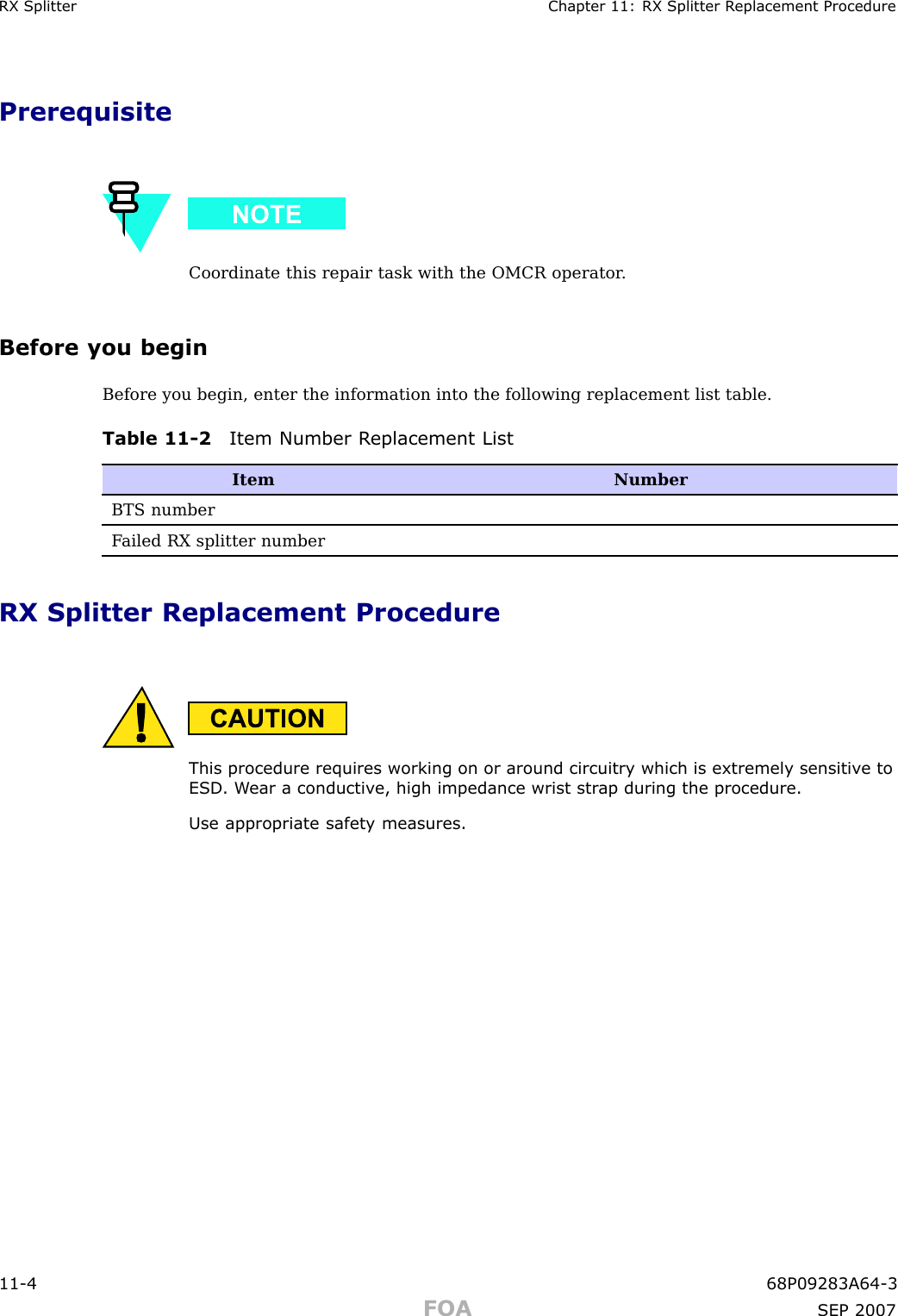 RX Splitter Chapter 11: RX Splitter R eplacement ProcedurePrerequisiteCoordinate this repair task with the OMCR operator .Before you beginBefore you begin, enter the information into the following replacement list table.Table 11 -2 Item Number R eplacement ListItemNumberBTS numberF ailed RX splitter numberRX Splitter Replacement ProcedureThis procedure requires working on or around circuitry which is extremely sensitiv e toESD . W ear a conductiv e, high impedance wrist str ap during the procedure.Use appropriate safet y measures.11 -4 68P09283A64 -3FOA SEP 2007