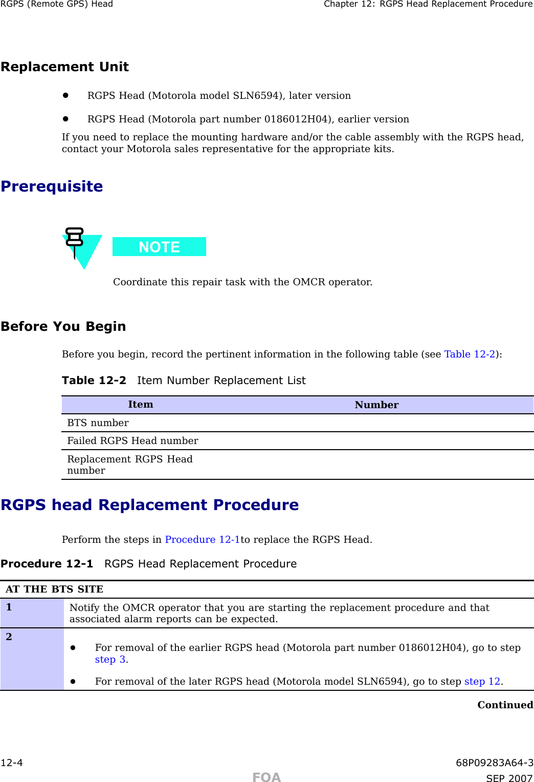 RGPS (R emote GPS) Head Chapter 12: RGPS Head R eplacement ProcedureReplacement Unit•RGPS Head (Motorola model SLN6594), later version•RGPS Head (Motorola part number 0186012H04), earlier versionIf you need to replace the mounting hardware and/or the cable assembly with the RGPS head,contact your Motorola sales representative for the appropriate kits.PrerequisiteCoordinate this repair task with the OMCR operator .Before You BeginBefore you begin, record the pertinent information in the following table (see T able 12 -2 ):Table 12 -2 Item Number R eplacement ListItemNumberBTS numberF ailed RGPS Head numberReplacement RGPS HeadnumberRGPS head Replacement ProcedureP erform the steps in Procedure 12 -1 to replace the RGPS Head.Procedure 12 -1 RGPS Head R eplacement ProcedureA T THE BTS SITE1Notify the OMCR operator that you are starting the replacement procedure and thatassociated alarm reports can be expected.2•F or removal of the earlier RGPS head (Motorola part number 0186012H04), go to stepstep 3 .•F or removal of the later RGPS head (Motorola model SLN6594), go to step step 12 .Continued12 -4 68P09283A64 -3FOA SEP 2007