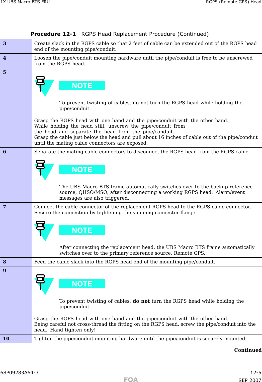 1X UBS Macro B T S FRU RGPS (R emote GPS) HeadProcedure 12 -1 RGPS Head R eplacement Procedure (Continued)3Create slack in the RGPS cable so that 2 feet of cable can be extended out of the RGPS headend of the mounting pipe/conduit.4Loosen the pipe/conduit mounting hardware until the pipe/conduit is free to be unscrewedfrom the RGPS head.5T o prevent twisting of cables, do not turn the RGPS head while holding thepipe/conduit.Grasp the RGPS head with one hand and the pipe/conduit with the other hand.While holding the head still, unscrew the pipe/conduit fromthe head and separate the head from the pipe/conduit.Grasp the cable just below the head and pull about 16 inches of cable out of the pipe/conduituntil the mating cable connectors are exposed.6Separate the mating cable connectors to disconnect the RGPS head from the RGPS cable.The UBS Macro BTS frame automatically switches over to the backup referencesource, QHSO/MSO , after disconnecting a working RGPS head. Alarm/eventmessages are also triggered.7Connect the cable connector of the replacement RGPS head to the RGPS cable connector .Secure the connection by tightening the spinning connector ﬂange.A fter connecting the replacement head, the UBS Macro BTS frame automaticallyswitches over to the primary reference source, Remote GPS .8F eed the cable slack into the RGPS head end of the mounting pipe/conduit.9T o prevent twisting of cables, do not turn the RGPS head while holding thepipe/conduit.Grasp the RGPS head with one hand and the pipe/conduit with the other hand.Being careful not cross-thread the ﬁtting on the RGPS head, screw the pipe/conduit into thehead. Hand tighten only!10Tighten the pipe/conduit mounting hardware until the pipe/conduit is securely mounted.Continued68P09283A64 -3 12 -5FOA SEP 2007