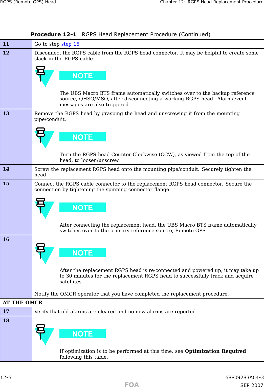 RGPS (R emote GPS) Head Chapter 12: RGPS Head R eplacement ProcedureProcedure 12 -1 RGPS Head R eplacement Procedure (Continued)11 Go to step step 1612Disconnect the RGPS cable from the RGPS head connector . It may be helpful to create someslack in the RGPS cable.The UBS Macro BTS frame automatically switches over to the backup referencesource, QHSO/MSO , after disconnecting a working RGPS head. Alarm/eventmessages are also triggered.13Remove the RGPS head by grasping the head and unscrewing it from the mountingpipe/conduit.Turn the RGPS head Counter-Clockwise (CCW), as viewed from the top of thehead, to loosen/unscrew .14Screw the replacement RGPS head onto the mounting pipe/conduit. Securely tighten thehead.15Connect the RGPS cable connector to the replacement RGPS head connector . Secure theconnection by tightening the spinning connector ﬂange.A fter connecting the replacement head, the UBS Macro BTS frame automaticallyswitches over to the primary reference source, Remote GPS .16A fter the replacement RGPS head is re-connected and powered up, it may take upto 30 minutes for the replacement RGPS head to successfully track and acquiresatellites.Notify the OMCR operator that you have completed the replacement procedure.A T THE OMCR17V erify that old alarms are cleared and no new alarms are reported.18If optimization is to be performed at this time, see Optimization Requiredfollowing this table.12 -6 68P09283A64 -3FOA SEP 2007