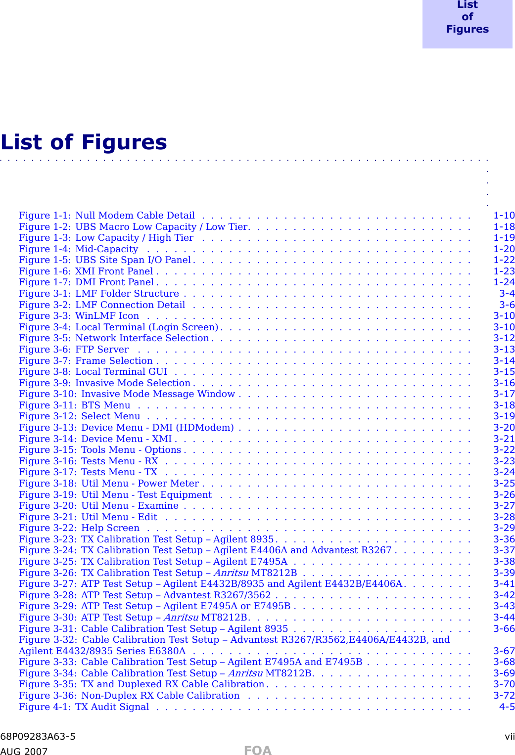 L i s to fF i g u r e sList of Figures■■■■■■■■■■■■■■■■■■■■■■■■■■■■■■■■■■■■■■■■■■■■■■■■■■■■■■■■■■■■■■■■■■Figure 1 -1: Null Modem Cable Detail . . . . . . . . . . . . . . . . . . . . . . . . . . . . . . 1 - 10Figure 1 -2: UBS Macro Low Capacity / Low Tier . . . . . . . . . . . . . . . . . . . . . . . . . 1 - 18Figure 1 -3: Low Capacity / High Tier . . . . . . . . . . . . . . . . . . . . . . . . . . . . . . 1 - 19Figure 1-4: Mid -Capacity .................................... 1 - 20Figure 1 -5: UBS Site Span I/O P anel . . . . . . . . . . . . . . . . . . . . . . . . . . . . . . . 1 - 22Figure 1 -6: XMI Front P anel . . . . . . . . . . . . . . . . . . . . . . . . . . . . . . . . . . . 1 - 23Figure 1 -7: DMI Front P anel . . . . . . . . . . . . . . . . . . . . . . . . . . . . . . . . . . . 1 - 24Figure 3 -1: LMF F older Structure . . . . . . . . . . . . . . . . . . . . . . . . . . . . . . . . 3 - 4Figure 3 -2: LMF Connection Detail . . . . . . . . . . . . . . . . . . . . . . . . . . . . . . . 3 - 6Figure 3-3: W inLMF Icon .................................... 3 - 10Figure 3 -4: Local T erminal (Login Screen) . . . . . . . . . . . . . . . . . . . . . . . . . . . . 3 - 10Figure 3 -5: Network Interface Selection . . . . . . . . . . . . . . . . . . . . . . . . . . . . . 3 - 12Figure 3-6: FTP Server ..................................... 3 - 13Figure 3 -7: Frame Selection . . . . . . . . . . . . . . . . . . . . . . . . . . . . . . . . . . . 3 - 14Figure 3 -8: Local T erminal GUI . . . . . . . . . . . . . . . . . . . . . . . . . . . . . . . . . 3 - 15Figure 3 -9: Invasive Mode Selection . . . . . . . . . . . . . . . . . . . . . . . . . . . . . . . 3 - 16Figure 3 -10: Invasive Mode Message W indow . . . . . . . . . . . . . . . . . . . . . . . . . . 3 - 17Figure 3-11: BTS Menu ..................................... 3 - 18Figure 3-12: Select Menu .................................... 3 - 19Figure 3 -13: Device Menu - DMI (HDModem) . . . . . . . . . . . . . . . . . . . . . . . . . . 3 - 20Figure 3 -14: Device Menu - XMI . . . . . . . . . . . . . . . . . . . . . . . . . . . . . . . . . 3 - 21Figure 3 -15: T ools Menu - Options . . . . . . . . . . . . . . . . . . . . . . . . . . . . . . . . 3 - 22Figure 3 -16: T ests Menu - RX . . . . . . . . . . . . . . . . . . . . . . . . . . . . . . . . . . 3 - 23Figure 3 -17: T ests Menu - TX . . . . . . . . . . . . . . . . . . . . . . . . . . . . . . . . . . 3 - 24Figure 3 -18: Util Menu - P ower Meter . . . . . . . . . . . . . . . . . . . . . . . . . . . . . . 3 - 25Figure 3 -19: Util Menu - T est Equipment . . . . . . . . . . . . . . . . . . . . . . . . . . . . 3 - 26Figure 3 -20: Util Menu - Examine . . . . . . . . . . . . . . . . . . . . . . . . . . . . . . . . 3 - 27Figure 3 -21: Util Menu - Edit . . . . . . . . . . . . . . . . . . . . . . . . . . . . . . . . . . 3 - 28Figure 3-22: Help Screen .................................... 3 - 29Figure 3 -23: TX Calibration T est Setup – Agilent 8935 . . . . . . . . . . . . . . . . . . . . . . 3 - 36Figure 3 -24: TX Calibration T est Setup – Agilent E4406A and Advantest R3267 . . . . . . . . . 3 - 37Figure 3 -25: TX Calibration T est Setup – Agilent E7495A . . . . . . . . . . . . . . . . . . . . 3 - 38Figure 3 -26: TX Calibration T est Setup –AnritsuMT8212B ................... 3 - 39Figure 3 -27: A TP T est Setup – Agilent E4432B/8935 and Agilent E4432B/E4406A . . . . . . . . 3 - 41Figure 3 -28: A TP T est Setup – Advantest R3267/3562 . . . . . . . . . . . . . . . . . . . . . . 3 - 42Figure 3 -29: A TP T est Setup – Agilent E7495A or E7495B . . . . . . . . . . . . . . . . . . . . 3 - 43Figure 3 -30: A TP T est Setup –AnritsuMT8212B ......................... 3 - 44Figure 3 -31: Cable Calibration T est Setup – Agilent 8935 . . . . . . . . . . . . . . . . . . . . 3 - 66Figure 3 -32: Cable Calibration T est Setup – Advantest R3267/R3562,E4406A/E4432B, andAgilent E4432/8935 Series E6380A . . . . . . . . . . . . . . . . . . . . . . . . . . . . . . . 3 - 67Figure 3 -33: Cable Calibration T est Setup – Agilent E7495A and E7495B . . . . . . . . . . . . 3 - 68Figure 3 -34: Cable Calibration T est Setup –AnritsuMT8212B .................. 3 - 69Figure 3 -35: TX and Duplexed RX Cable Calibration . . . . . . . . . . . . . . . . . . . . . . . 3 - 70Figure 3 -36: Non -Duplex RX Cable Calibration . . . . . . . . . . . . . . . . . . . . . . . . . 3 - 72Figure 4 -1: TX Audit Signal . . . . . . . . . . . . . . . . . . . . . . . . . . . . . . . . . . . 4 - 568P09283A63 -5 viiA UG 2007 FOA