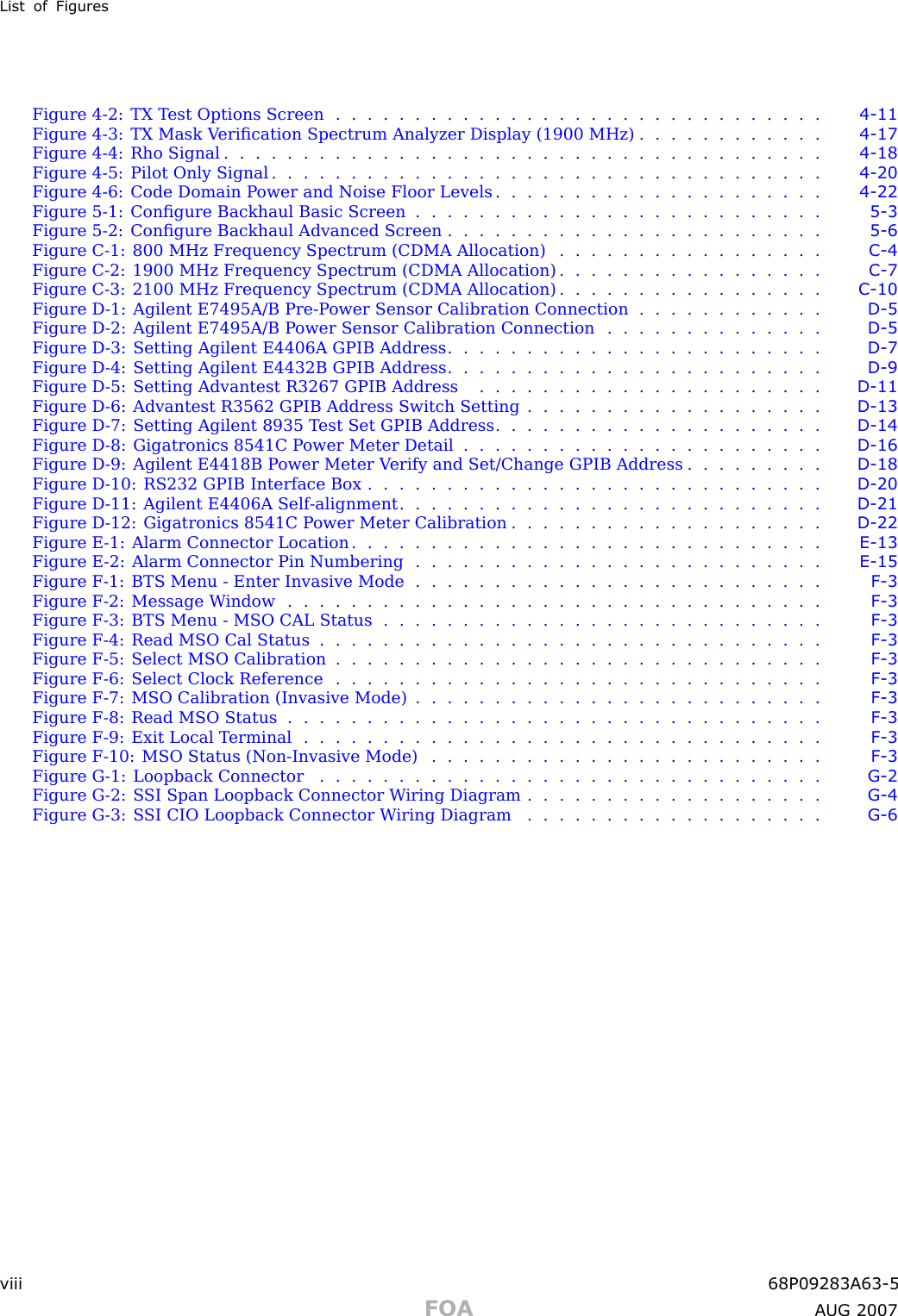 List of FiguresFigure 4 -2: TX T est Options Screen . . . . . . . . . . . . . . . . . . . . . . . . . . . . . . . 4 - 11Figure 4 -3: TX Mask V eriﬁcation Spectrum Analyzer Display (1900 MHz) . . . . . . . . . . . . 4 - 17Figure 4-4: Rho Signal ...................................... 4 - 18Figure 4 -5: Pilot Only Signal . . . . . . . . . . . . . . . . . . . . . . . . . . . . . . . . . . . 4 - 20Figure 4 -6: Code Domain P ower and Noise Floor Levels . . . . . . . . . . . . . . . . . . . . . 4 - 22Figure 5 -1: Conﬁgure Backhaul Basic Screen . . . . . . . . . . . . . . . . . . . . . . . . . . 5 - 3Figure 5 -2: Conﬁgure Backhaul Advanced Screen . . . . . . . . . . . . . . . . . . . . . . . . 5 - 6Figure C -1: 800 MHz Frequency Spectrum (CDMA Allocation) . . . . . . . . . . . . . . . . . C - 4Figure C -2: 1900 MHz Frequency Spectrum (CDMA Allocation) . . . . . . . . . . . . . . . . . C - 7Figure C -3: 2100 MHz Frequency Spectrum (CDMA Allocation) . . . . . . . . . . . . . . . . . C - 10Figure D -1: Agilent E7495A/B Pre -P ower Sensor Calibration Connection . . . . . . . . . . . . D - 5Figure D -2: Agilent E7495A/B P ower Sensor Calibration Connection . . . . . . . . . . . . . . D - 5Figure D -3: Setting Agilent E4406A GPIB Address . . . . . . . . . . . . . . . . . . . . . . . . D - 7Figure D -4: Setting Agilent E4432B GPIB Address . . . . . . . . . . . . . . . . . . . . . . . . D - 9Figure D -5: Setting Advantest R3267 GPIB Address . . . . . . . . . . . . . . . . . . . . . . D - 11Figure D -6: Advantest R3562 GPIB Address Switch Setting . . . . . . . . . . . . . . . . . . . D - 13Figure D -7: Setting Agilent 8935 T est Set GPIB Address . . . . . . . . . . . . . . . . . . . . . D - 14Figure D -8: Gigatronics 8541C P ower Meter Detail . . . . . . . . . . . . . . . . . . . . . . . D - 16Figure D -9: Agilent E4418B P ower Meter V erify and Set/Change GPIB Address . . . . . . . . . D - 18Figure D -10: RS232 GPIB Interface Box . . . . . . . . . . . . . . . . . . . . . . . . . . . . . D - 20Figure D -11: Agilent E4406A Self -alignment . . . . . . . . . . . . . . . . . . . . . . . . . . . D - 21Figure D -12: Gigatronics 8541C P ower Meter Calibration . . . . . . . . . . . . . . . . . . . . D - 22Figure E -1: Alarm Connector Location . . . . . . . . . . . . . . . . . . . . . . . . . . . . . . E - 13Figure E -2: Alarm Connector Pin Numbering . . . . . . . . . . . . . . . . . . . . . . . . . . E - 15Figure F -1: BTS Menu - Enter Invasive Mode . . . . . . . . . . . . . . . . . . . . . . . . . . F - 3Figure F -2: Message W indow . . . . . . . . . . . . . . . . . . . . . . . . . . . . . . . . . . F - 3Figure F -3: BTS Menu - MSO CAL Status . . . . . . . . . . . . . . . . . . . . . . . . . . . . F - 3Figure F -4: Read MSO Cal Status . . . . . . . . . . . . . . . . . . . . . . . . . . . . . . . . F - 3Figure F -5: Select MSO Calibration . . . . . . . . . . . . . . . . . . . . . . . . . . . . . . . F - 3Figure F -6: Select Clock Reference . . . . . . . . . . . . . . . . . . . . . . . . . . . . . . . F - 3Figure F -7: MSO Calibration (Invasive Mode) . . . . . . . . . . . . . . . . . . . . . . . . . . F - 3Figure F -8: Read MSO Status . . . . . . . . . . . . . . . . . . . . . . . . . . . . . . . . . . F - 3Figure F -9: Exit Local T erminal . . . . . . . . . . . . . . . . . . . . . . . . . . . . . . . . . F - 3Figure F -10: MSO Status (Non -Invasive Mode) . . . . . . . . . . . . . . . . . . . . . . . . . F - 3Figure G -1: Loopback Connector . . . . . . . . . . . . . . . . . . . . . . . . . . . . . . . . G - 2Figure G -2: S SI Span Loopback Connector W iring Diagram . . . . . . . . . . . . . . . . . . . G - 4Figure G -3: S SI CIO Loopback Connector W iring Diagram . . . . . . . . . . . . . . . . . . . G - 6viii 68P09283A63 -5FOA A UG 2007