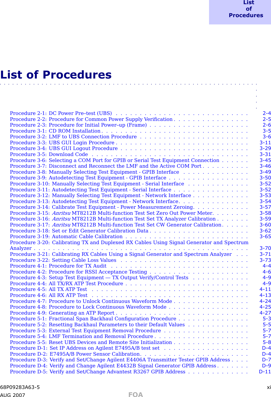 L i s to fP r o c e d u r e sList of Procedures■■■■■■■■■■■■■■■■■■■■■■■■■■■■■■■■■■■■■■■■■■■■■■■■■■■■■■■■■■■■■■■■■■Procedure 2 -1: DC P ower Pre–test (UBS) . . . . . . . . . . . . . . . . . . . . . . . . . . . . 2 - 4Procedure 2 -2: Procedure for Common P ower Supply V eriﬁcation . . . . . . . . . . . . . . . . 2 - 5Procedure 2 -3: Procedure for Initial P ower–up (Frame) . . . . . . . . . . . . . . . . . . . . . 2 - 6Procedure 3 -1: CD ROM Installation . . . . . . . . . . . . . . . . . . . . . . . . . . . . . . . 3 - 5Procedure 3 -2: LMF to UBS Connection Procedure . . . . . . . . . . . . . . . . . . . . . . . 3 - 6Procedure 3 -3: UBS GUI Login Procedure . . . . . . . . . . . . . . . . . . . . . . . . . . . . 3 - 11Procedure 3 -4: UBS GUI Logout Procedure . . . . . . . . . . . . . . . . . . . . . . . . . . . 3 - 29Procedure 3 -5: Download Code . . . . . . . . . . . . . . . . . . . . . . . . . . . . . . . . . 3 - 31Procedure 3 -6: Selecting a COM P ort for GPIB or Serial T est Equipment Connection . . . . . . 3 - 45Procedure 3 -7: Disconnect and Reconnect the LMF and the Active COM P ort . . . . . . . . . . 3 - 46Procedure 3 -8: Manually Selecting T est Equipment - GPIB Interface . . . . . . . . . . . . . . 3 - 49Procedure 3 -9: Autodetecting T est Equipment - GPIB Interface . . . . . . . . . . . . . . . . . 3 - 50Procedure 3 -10: Manually Selecting T est Equipment - Serial Interface . . . . . . . . . . . . . 3 - 52Procedure 3 -11: Autodetecting T est Equipment - Serial Interface . . . . . . . . . . . . . . . . 3 - 52Procedure 3 -12: Manually Selecting T est Equipment - Network Interface . . . . . . . . . . . . 3 - 53Procedure 3 -13: Autodetecting T est Equipment - Network Interface . . . . . . . . . . . . . . . 3 - 54Procedure 3 -14: Calibrate T est Equipment - P ower Measurement Zeroing . . . . . . . . . . . . 3 - 57Procedure 3 -15:AnritsuMT8212B Multi -function T est Set Zero Out P ower Meter . . . . . . . . 3 - 58Procedure 3 -16:AnritsuMT8212B Multi -function T est Set TX Analyzer Calibration . . . . . . . 3 - 59Procedure 3 -17:AnritsuMT8212B Multi -function T est Set CW Generator Calibration . . . . . . 3 - 60Procedure 3 -18: Set or Edit Generator Calibration Data . . . . . . . . . . . . . . . . . . . . . 3 - 62Procedure 3 -19: Automatic Cable Calibration . . . . . . . . . . . . . . . . . . . . . . . . . . 3 - 65Procedure 3 -20: Calibrating TX and Duplexed RX Cables Using Signal Generator and SpectrumAnalyzer ............................................. 3 - 70Procedure 3 -21: Calibrating RX Cables Using a Signal Generator and Spectrum Analyzer . . . 3 - 71Procedure 3 -22: Setting Cable Loss V alues . . . . . . . . . . . . . . . . . . . . . . . . . . . 3 - 73Procedure 4 -1: Procedure for TX Audit . . . . . . . . . . . . . . . . . . . . . . . . . . . . . 4 - 4Procedure 4 -2: Procedure for RS SI Acceptance T esting . . . . . . . . . . . . . . . . . . . . . 4 - 6Procedure 4 -3: Setup T est Equipment — TX Output V erify/Control T ests . . . . . . . . . . . . 4 - 9Procedure 4 -4: All TX/RX A TP T est Procedure . . . . . . . . . . . . . . . . . . . . . . . . . . 4 - 9Procedure 4 -5: All TX A TP T est . . . . . . . . . . . . . . . . . . . . . . . . . . . . . . . . . 4 - 11Procedure 4 -6: All RX A TP T est . . . . . . . . . . . . . . . . . . . . . . . . . . . . . . . . . 4 - 13Procedure 4 -7: Procedure to Unlock Continuous W aveform Mode . . . . . . . . . . . . . . . . 4 - 24Procedure 4 -8: Procedure to Lock Continuous W aveform Mode . . . . . . . . . . . . . . . . . 4 - 25Procedure 4 -9: Generating an A TP Report . . . . . . . . . . . . . . . . . . . . . . . . . . . . 4 - 27Procedure 5 -1: Fractional Span Backhaul Conﬁguration Procedure . . . . . . . . . . . . . . . 5 - 3Procedure 5 -2: Resetting Backhaul P arameters to their Default V alues . . . . . . . . . . . . . 5 - 5Procedure 5 -3: External T est Equipment Removal Procedure . . . . . . . . . . . . . . . . . . 5 - 7Procedure 5 -4: LMF T ermination and Removal Procedure . . . . . . . . . . . . . . . . . . . . 5 - 7Procedure 5 -5: Reset UBS Devices and Remote Site Initialization . . . . . . . . . . . . . . . . 5 - 8Procedure D -1: Set IP Address on Agilent E7495A/B test set . . . . . . . . . . . . . . . . . . D - 4Procedure D -2: E7495A/B P ower Sensor Calibration . . . . . . . . . . . . . . . . . . . . . . . D - 4Procedure D -3: V erify and Set/Change Agilent E4406A Transmitter T ester GPIB Address . . . . D - 7Procedure D -4: V erify and Change Agilent E4432B Signal Generator GPIB Address . . . . . . . D - 9Procedure D -5: V erify and Set/Change Advantest R3267 GPIB Address . . . . . . . . . . . . . D - 1168P09283A63 -5 xiA UG 2007 FOA