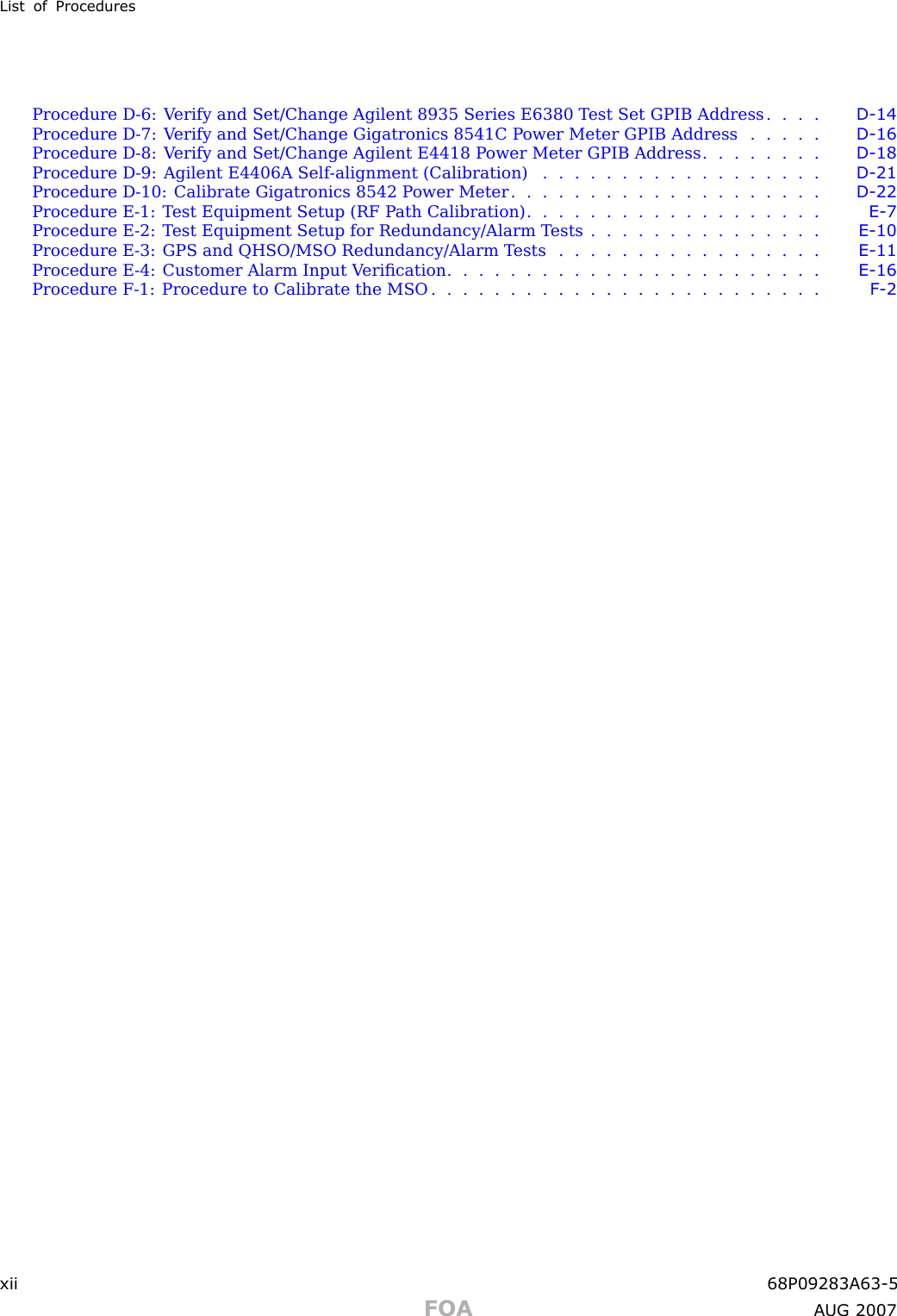 List of ProceduresProcedure D -6: V erify and Set/Change Agilent 8935 Series E6380 T est Set GPIB Address . . . . D - 14Procedure D -7: V erify and Set/Change Gigatronics 8541C P ower Meter GPIB Address . . . . . D - 16Procedure D -8: V erify and Set/Change Agilent E4418 P ower Meter GPIB Address . . . . . . . . D - 18Procedure D -9: Agilent E4406A Self -alignment (Calibration) . . . . . . . . . . . . . . . . . . D - 21Procedure D -10: Calibrate Gigatronics 8542 P ower Meter . . . . . . . . . . . . . . . . . . . . D - 22Procedure E -1: T est Equipment Setup (RF P ath Calibration) . . . . . . . . . . . . . . . . . . . E - 7Procedure E -2: T est Equipment Setup for Redundancy/Alarm T ests . . . . . . . . . . . . . . . E - 10Procedure E -3: GPS and QHSO/MSO Redundancy/Alarm T ests . . . . . . . . . . . . . . . . . E - 11Procedure E -4: Customer Alarm Input V eriﬁcation . . . . . . . . . . . . . . . . . . . . . . . . E - 16Procedure F -1: Procedure to Calibrate the MSO . . . . . . . . . . . . . . . . . . . . . . . . . F - 2xii 68P09283A63 -5FOA A UG 2007