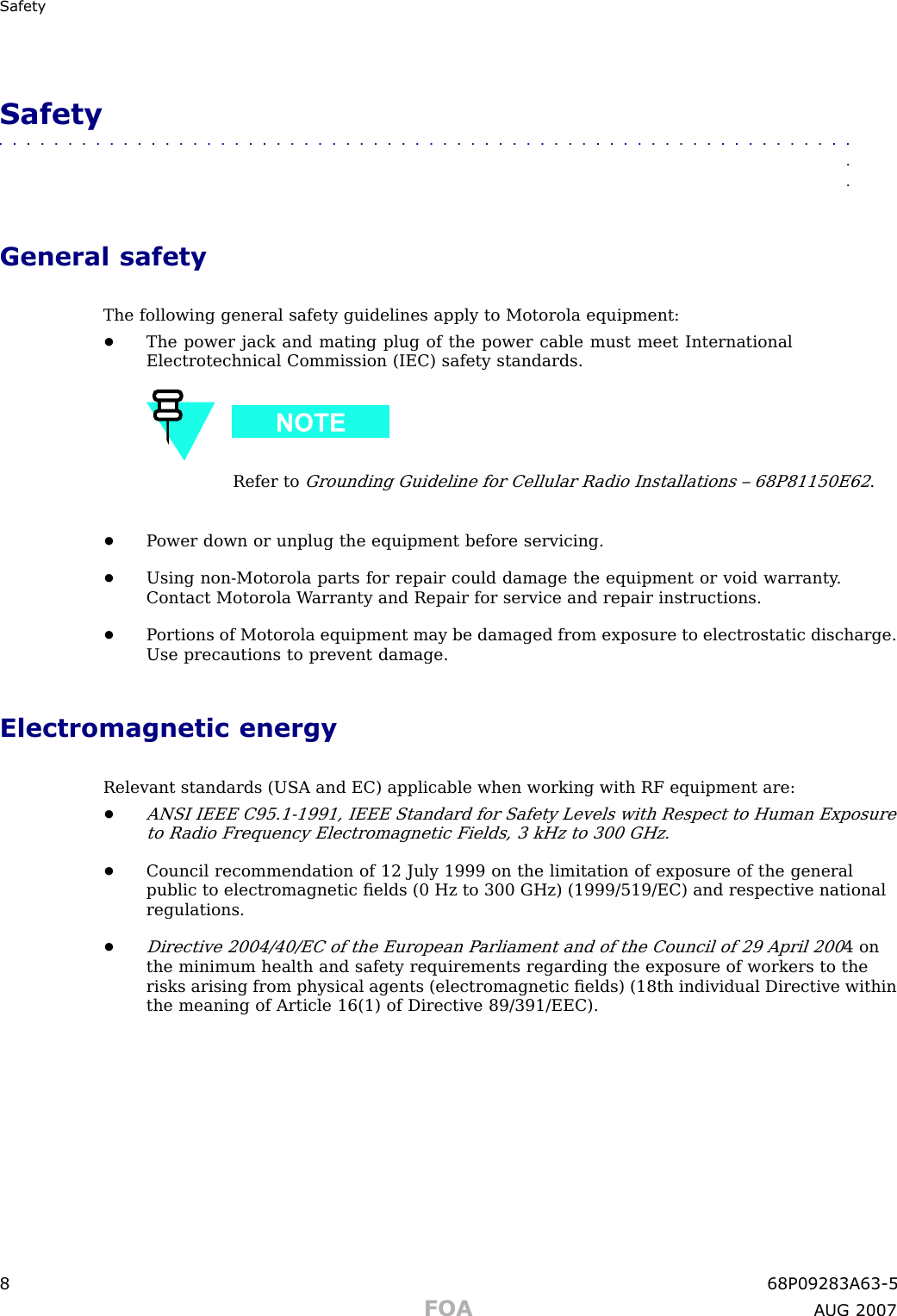 Safet ySafety■■■■■■■■■■■■■■■■■■■■■■■■■■■■■■■■■■■■■■■■■■■■■■■■■■■■■■■■■■■■■■■■General safetyThe following general safety guidelines apply to Motorola equipment:•The power jack and mating plug of the power cable must meet InternationalElectrotechnical Commission (IEC) safety standards.Refer toGrounding Guideline for Cellular R adio Installations – 68P81150E62.•P ower down or unplug the equipment before servicing.•Using non -Motorola parts for repair could damage the equipment or void warranty .Contact Motorola W arranty and Repair for service and repair instructions.•P ortions of Motorola equipment may be damaged from exposure to electrostatic discharge.Use precautions to prevent damage.Electromagnetic energyRelevant standards (USA and EC) applicable when working with RF equipment are:•ANSI IEEE C95.1 -1991, IEEE Standard for Safety Levels with Respect to Human Exposureto R adio Frequency Electromagnetic Fields, 3 kHz to 300 GHz.•Council recommendation of 12 July 1999 on the limitation of exposure of the generalpublic to electromagnetic ﬁelds (0 Hz to 300 GHz) (1999/519/EC) and respective nationalregulations.•Directive 2004/40/EC of the European P arliament and of the Council of 29 April 2004 onthe minimum health and safety requirements regarding the exposure of workers to therisks arising from physical agents (electromagnetic ﬁelds) (18th individual Directive withinthe meaning of Article 16(1) of Directive 89/391/EEC).8 68P09283A63 -5FOA A UG 2007