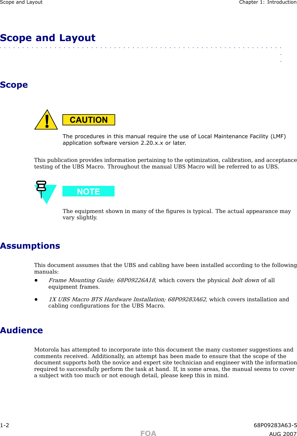 Scope and La y out Chapter 1: IntroductionScope and Layout■■■■■■■■■■■■■■■■■■■■■■■■■■■■■■■■■■■■■■■■■■■■■■■■■■■■■■■■■■■■■■■■ScopeThe procedures in this manual require the use of Local Maintenance F acilit y (LMF)application softw are v ersion 2.20.x.x or later .This publication provides information pertaining to the optimization, calibration, and acceptancetesting of the UBS Macro . Throughout the manual UBS Macro will be referred to as UBS .The equipment shown in many of the ﬁgures is typical. The actual appearance mayvary slightly .AssumptionsThis document assumes that the UBS and cabling have been installed according to the followingmanuals:•Frame Mounting Guide; 68P09226A18, which covers the physicalbolt downof allequipment frames.•1X UBS Macro BTS Hardware Installation; 68P09283A62, which covers installation andcabling conﬁgurations for the UBS Macro .AudienceMotorola has attempted to incorporate into this document the many customer suggestions andcomments received. Additionally , an attempt has been made to ensure that the scope of thedocument supports both the novice and expert site technician and engineer with the informationrequired to successfully perform the task at hand. If , in some areas, the manual seems to covera subject with too much or not enough detail, please keep this in mind.1 -2 68P09283A63 -5FOA A UG 2007