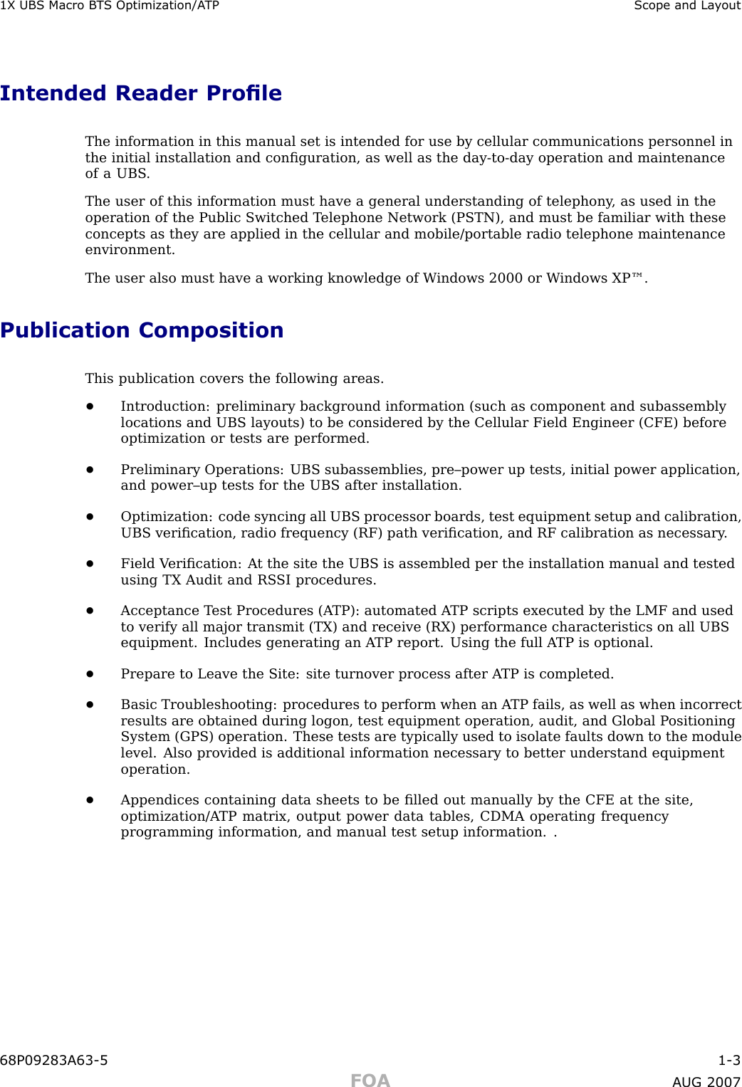 1X UBS Macro B T S Optimization/A TP Scope and La y outIntended Reader ProleThe information in this manual set is intended for use by cellular communications personnel inthe initial installation and conﬁguration, as well as the day -to -day operation and maintenanceof a UBS .The user of this information must have a general understanding of telephony , as used in theoperation of the Public Switched T elephone Network (PSTN), and must be familiar with theseconcepts as they are applied in the cellular and mobile/portable radio telephone maintenanceenvironment.The user also must have a working knowledge of W indows 2000 or W indows XP™.Publication CompositionThis publication covers the following areas.•Introduction: preliminary background information (such as component and subassemblylocations and UBS layouts) to be considered by the Cellular Field Engineer (CFE) beforeoptimization or tests are performed.•Preliminary Operations: UBS subassemblies, pre–power up tests, initial power application,and power–up tests for the UBS after installation.•Optimization: code syncing all UBS processor boards, test equipment setup and calibration,UBS veriﬁcation, radio frequency (RF) path veriﬁcation, and RF calibration as necessary .•Field V eriﬁcation: A t the site the UBS is assembled per the installation manual and testedusing TX Audit and RS SI procedures.•Acceptance T est Procedures (A TP): automated A TP scripts executed by the LMF and usedto verify all major transmit (TX) and receive (RX) performance characteristics on all UBSequipment. Includes generating an A TP report. Using the full A TP is optional.•Prepare to Leave the Site: site turnover process after A TP is completed.•Basic Troubleshooting: procedures to perform when an A TP fails, as well as when incorrectresults are obtained during logon, test equipment operation, audit, and Global P ositioningSystem (GPS) operation. These tests are typically used to isolate faults down to the modulelevel. Also provided is additional information necessary to better understand equipmentoperation.•Appendices containing data sheets to be ﬁlled out manually by the CFE at the site,optimization/A TP matrix, output power data tables, CDMA operating frequencyprogramming information, and manual test setup information. .68P09283A63 -5 1 -3FOA A UG 2007