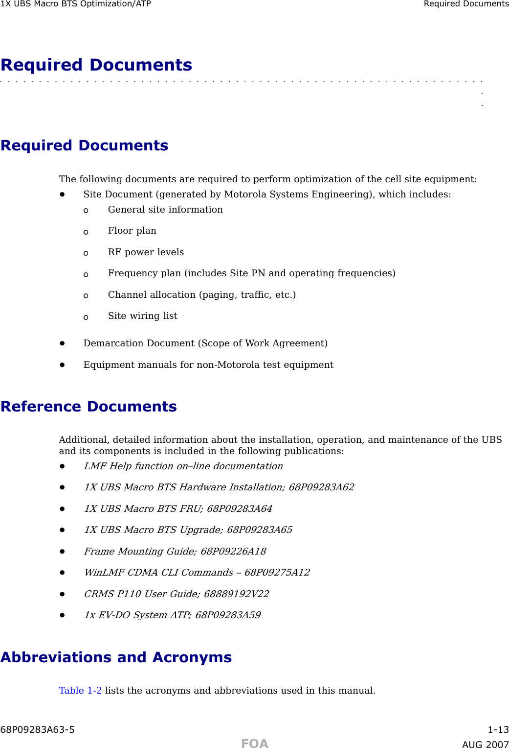 1X UBS Macro B T S Optimization/A TP R equired DocumentsRequired Documents■■■■■■■■■■■■■■■■■■■■■■■■■■■■■■■■■■■■■■■■■■■■■■■■■■■■■■■■■■■■■■■■Required DocumentsThe following documents are required to perform optimization of the cell site equipment:•Site Document (generated by Motorola Systems Engineering), which includes:General site informationFloor planRF power levelsFrequency plan (includes Site PN and operating frequencies)Channel allocation (paging, trafﬁc, etc.)Site wiring list•Demarcation Document (Scope of W ork Agreement)•Equipment manuals for non -Motorola test equipmentReference DocumentsAdditional, detailed information about the installation, operation, and maintenance of the UBSand its components is included in the following publications:•LMF Help function on–line documentation•1X UBS Macro BTS Hardware Installation; 68P09283A62•1X UBS Macro BTS FRU ; 68P09283A64•1X UBS Macro BTS Upgrade; 68P09283A65•Frame Mounting Guide; 68P09226A18•W inLMF CDMA CLI Commands – 68P09275A12•CRMS P110 User Guide; 68889192V22•1x EV -DO System A TP ; 68P09283A59Abbreviations and AcronymsT able 1 -2 lists the acronyms and abbreviations used in this manual.68P09283A63 -5 1 -13FOA A UG 2007