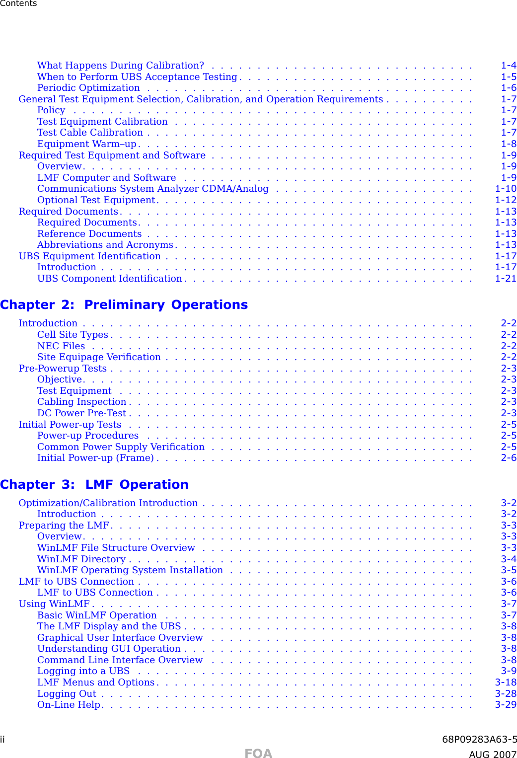 ContentsWhat Happens During Calibration? . . . . . . . . . . . . . . . . . . . . . . . . . . . . . 1 - 4When to P erform UBS Acceptance T esting . . . . . . . . . . . . . . . . . . . . . . . . . . 1 - 5Periodic Optimization .................................... 1 - 6General T est Equipment Selection, Calibration, and Operation Requirements . . . . . . . . . . 1 - 7Policy ............................................ 1 - 7T est Equipment Calibration . . . . . . . . . . . . . . . . . . . . . . . . . . . . . . . . . 1 - 7Test Cable Calibration .................................... 1 - 7Equipment W arm–up ..................................... 1 - 8Required T est Equipment and Software . . . . . . . . . . . . . . . . . . . . . . . . . . . . . 1 - 9Overview ........................................... 1 - 9LMF Computer and Software . . . . . . . . . . . . . . . . . . . . . . . . . . . . . . . . 1 - 9Communications System Analyzer CDMA/Analog . . . . . . . . . . . . . . . . . . . . . . 1 - 10Optional Test Equipment ................................... 1 - 12Required Documents ....................................... 1 - 13Required Documents ..................................... 1 - 13Reference Documents .................................... 1 - 13Abbreviations and Acronyms . . . . . . . . . . . . . . . . . . . . . . . . . . . . . . . . . 1 - 13UBS Equipment Identiﬁcation . . . . . . . . . . . . . . . . . . . . . . . . . . . . . . . . . . 1 - 17Introduction ......................................... 1 - 17UBS Component Identiﬁcation . . . . . . . . . . . . . . . . . . . . . . . . . . . . . . . . 1 - 21Chapter 2: Preliminary OperationsIntroduction ........................................... 2 - 2Cell Site Types ........................................ 2 - 2NEC Files .......................................... 2 - 2Site Equipage V eriﬁcation . . . . . . . . . . . . . . . . . . . . . . . . . . . . . . . . . . 2 - 2Pre -P owerup Tests ........................................ 2 - 3Objective ........................................... 2 - 3Test Equipment ....................................... 2 - 3Cabling Inspection ...................................... 2 - 3DC Power Pre -T est ...................................... 2 - 3Initial Power -up Tests ...................................... 2 - 5Power -up Procedures .................................... 2 - 5Common P ower Supply V eriﬁcation . . . . . . . . . . . . . . . . . . . . . . . . . . . . . 2 - 5Initial P ower -up (Frame) . . . . . . . . . . . . . . . . . . . . . . . . . . . . . . . . . . . 2 - 6Chapter 3: LMF OperationOptimization/Calibration Introduction . . . . . . . . . . . . . . . . . . . . . . . . . . . . . . 3 - 2Introduction ......................................... 3 - 2Preparing the LMF ........................................ 3 - 3Overview ........................................... 3 - 3W inLMF File Structure Overview . . . . . . . . . . . . . . . . . . . . . . . . . . . . . . 3 - 3W inLMF Directory ...................................... 3 - 4W inLMF Operating System Installation . . . . . . . . . . . . . . . . . . . . . . . . . . . 3 - 5LMF to UBS Connection ..................................... 3 - 6LMF to UBS Connection ................................... 3 - 6Using W inLMF .......................................... 3 - 7Basic W inLMF Operation .................................. 3 - 7The LMF Display and the UBS . . . . . . . . . . . . . . . . . . . . . . . . . . . . . . . . 3 - 8Graphical User Interface Overview . . . . . . . . . . . . . . . . . . . . . . . . . . . . . 3 - 8Understanding GUI Operation . . . . . . . . . . . . . . . . . . . . . . . . . . . . . . . . 3 - 8Command Line Interface Overview . . . . . . . . . . . . . . . . . . . . . . . . . . . . . 3 - 8Logging into a UBS ..................................... 3 - 9LMF Menus and Options ................................... 3 - 18Logging Out ......................................... 3 - 28On -Line Help ......................................... 3 - 29ii 68P09283A63 -5FOA A UG 2007