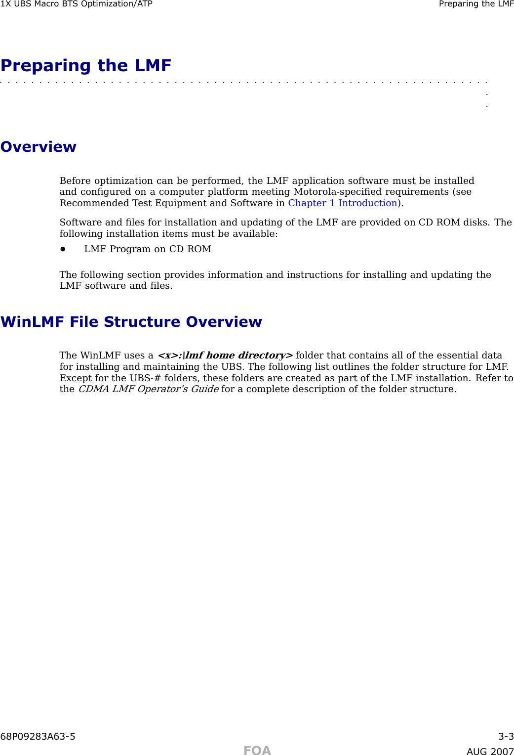 1X UBS Macro B T S Optimization/A TP Preparing the LMFPreparing the LMF■■■■■■■■■■■■■■■■■■■■■■■■■■■■■■■■■■■■■■■■■■■■■■■■■■■■■■■■■■■■■■■■OverviewBefore optimization can be performed, the LMF application software must be installedand conﬁgured on a computer platform meeting Motorola -speciﬁed requirements (seeRecommended T est Equipment and Software in Chapter 1 Introduction ).Software and ﬁles for installation and updating of the LMF are provided on CD ROM disks. Thefollowing installation items must be available:•LMF Program on CD ROMThe following section provides information and instructions for installing and updating theLMF software and ﬁles.WinLMF File Structure OverviewThe W inLMF uses a&lt;x&gt;:\lmf home directory&gt;folder that contains all of the essential datafor installing and maintaining the UBS . The following list outlines the folder structure for LMF .Except for the UBS -# folders, these folders are created as part of the LMF installation. Refer totheCDMA LMF Operator’s Guidefor a complete description of the folder structure.68P09283A63 -5 3 -3FOA A UG 2007