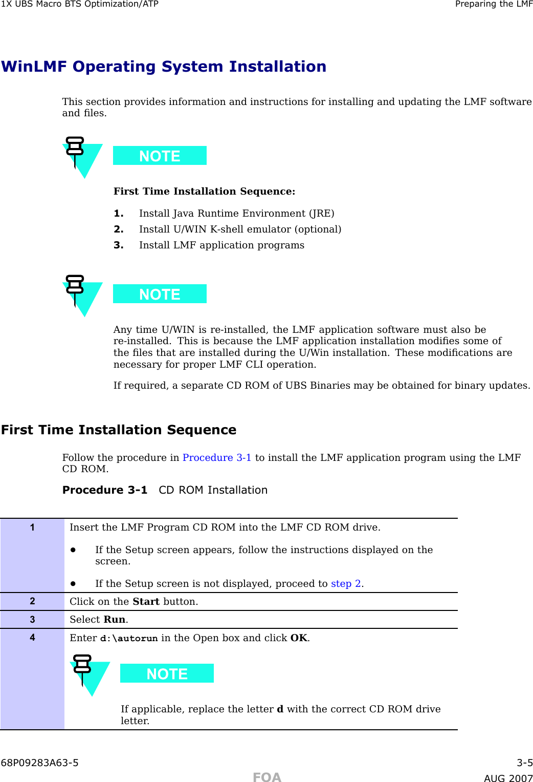 1X UBS Macro B T S Optimization/A TP Preparing the LMFWinLMF Operating System InstallationThis section provides information and instructions for installing and updating the LMF softwareand ﬁles.First Time Installation Sequence:1. Install Java Runtime Environment (JRE)2. Install U/WIN K -shell emulator (optional)3. Install LMF application programsAny time U/WIN is re -installed, the LMF application software must also bere -installed. This is because the LMF application installation modiﬁes some ofthe ﬁles that are installed during the U/W in installation. These modiﬁcations arenecessary for proper LMF CLI operation.If required, a separate CD ROM of UBS Binaries may be obtained for binary updates.First Time Installation SequenceF ollow the procedure in Procedure 3 -1 to install the LMF application program using the LMFCD ROM.Procedure 3 -1 CD ROM Installation1Insert the LMF Program CD ROM into the LMF CD ROM drive.•If the Setup screen appears, follow the instructions displayed on thescreen.•If the Setup screen is not displayed, proceed to step 2 .2Click on the Start button.3Select Run .4Enter d:\autorun in the Open box and click OK .If applicable, replace the letter dwith the correct CD ROM driveletter .68P09283A63 -5 3 -5FOA A UG 2007