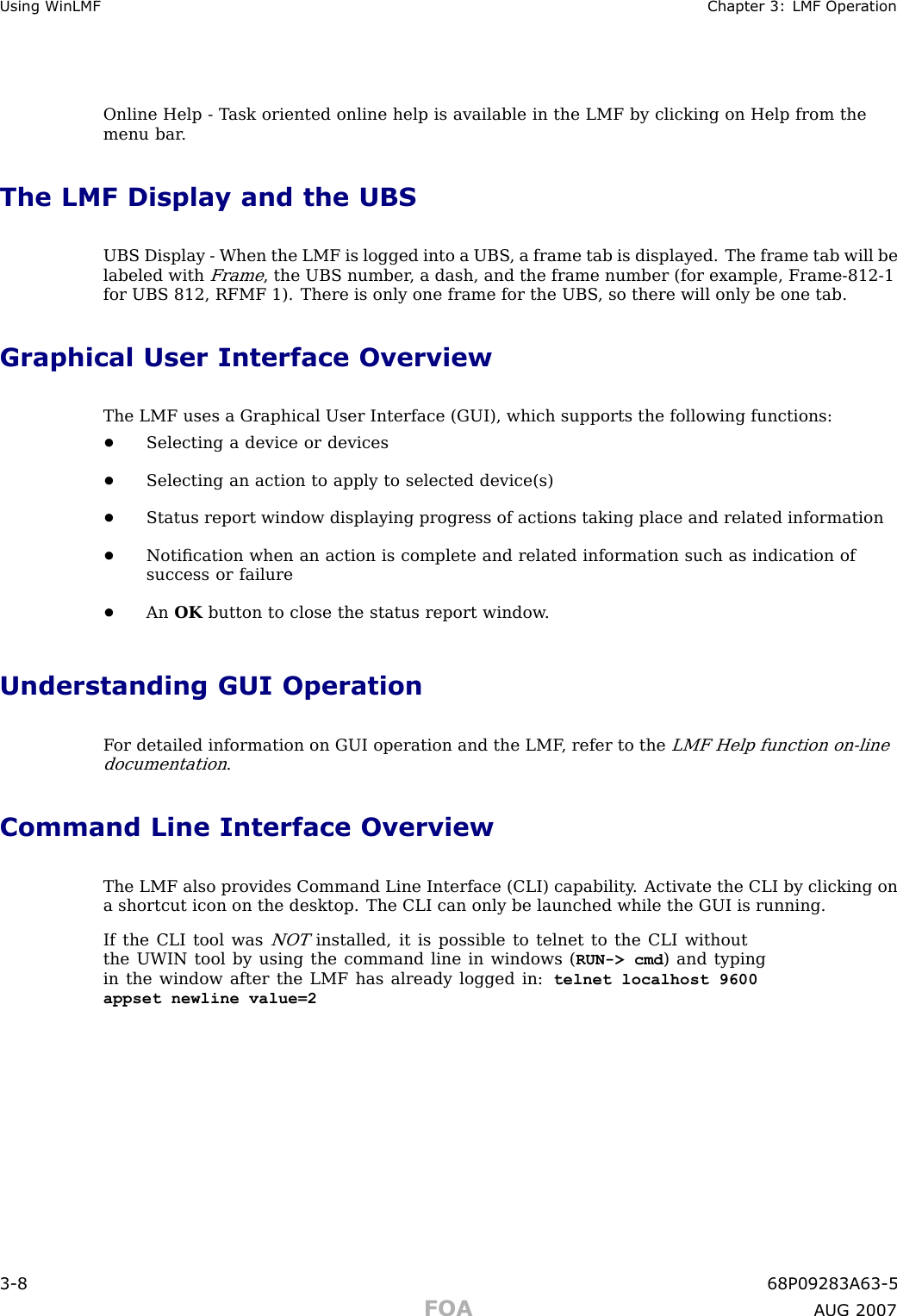 Using WinLMF Chapter 3: LMF Oper ationOnline Help - T ask oriented online help is available in the LMF by clicking on Help from themenu bar .The LMF Display and the UBSUBS Display - When the LMF is logged into a UBS , a frame tab is displayed. The frame tab will belabeled withFrame, the UBS number , a dash, and the frame number (for example, Frame -812 -1for UBS 812, RFMF 1). There is only one frame for the UBS , so there will only be one tab.Graphical User Interface OverviewThe LMF uses a Graphical User Interface (GUI), which supports the following functions:•Selecting a device or devices•Selecting an action to apply to selected device(s)•Status report window displaying progress of actions taking place and related information•Notiﬁcation when an action is complete and related information such as indication ofsuccess or failure•An OK button to close the status report window .Understanding GUI OperationF or detailed information on GUI operation and the LMF , refer to theLMF Help function on -linedocumentation.Command Line Interface OverviewThe LMF also provides Command Line Interface (CLI) capability . Activate the CLI by clicking ona shortcut icon on the desktop. The CLI can only be launched while the GUI is running.If the CLI tool wasNOTinstalled, it is possible to telnet to the CLI withoutthe UWIN tool by using the command line in windows ( RUN-&gt; cmd ) and typingin the window after the LMF has already logged in: telnet localhost 9600appset newline value=23 -8 68P09283A63 -5FOA A UG 2007