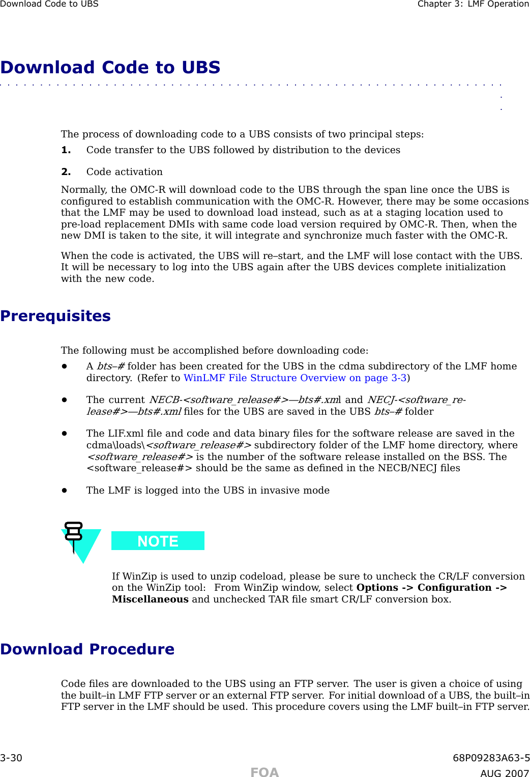 Download Code to UBS Chapter 3: LMF Oper ationDownload Code to UBS■■■■■■■■■■■■■■■■■■■■■■■■■■■■■■■■■■■■■■■■■■■■■■■■■■■■■■■■■■■■■■■■The process of downloading code to a UBS consists of two principal steps:1. Code transfer to the UBS followed by distribution to the devices2. Code activationNormally , the OMC -R will download code to the UBS through the span line once the UBS isconﬁgured to establish communication with the OMC -R. However , there may be some occasionsthat the LMF may be used to download load instead, such as at a staging location used topre -load replacement DMIs with same code load version required by OMC -R. Then, when thenew DMI is taken to the site, it will integrate and synchronize much faster with the OMC -R.When the code is activated, the UBS will re–start, and the LMF will lose contact with the UBS .It will be necessary to log into the UBS again after the UBS devices complete initializationwith the new code.PrerequisitesThe following must be accomplished before downloading code:•Abts–#folder has been created for the UBS in the cdma subdirectory of the LMF homedirectory . (Refer to W inLMF File Structure Overview on page 3 - 3 )•The currentNECB -&lt;software_release#&gt;—bts#.xml andNECJ -&lt;software_re-lease#&gt;—bts#.xmlﬁles for the UBS are saved in the UBSbts–#folder•The LIF .xml ﬁle and code and data binary ﬁles for the software release are saved in thecdma\loads\&lt;software_release#&gt;subdirectory folder of the LMF home directory , where&lt;software_release#&gt;is the number of the software release installed on the BS S . The&lt;software_release#&gt; should be the same as deﬁned in the NECB/NECJ ﬁles•The LMF is logged into the UBS in invasive modeIf W inZip is used to unzip codeload, please be sure to uncheck the CR/LF conversionon the W inZip tool: From W inZip window , select Options -&gt; Conﬁguration -&gt;Miscellaneous and unchecked T AR ﬁle smart CR/LF conversion box.Download ProcedureCode ﬁles are downloaded to the UBS using an FTP server . The user is given a choice of usingthe built–in LMF FTP server or an external FTP server . F or initial download of a UBS , the built–inFTP server in the LMF should be used. This procedure covers using the LMF built–in FTP server .3 -30 68P09283A63 -5FOA A UG 2007