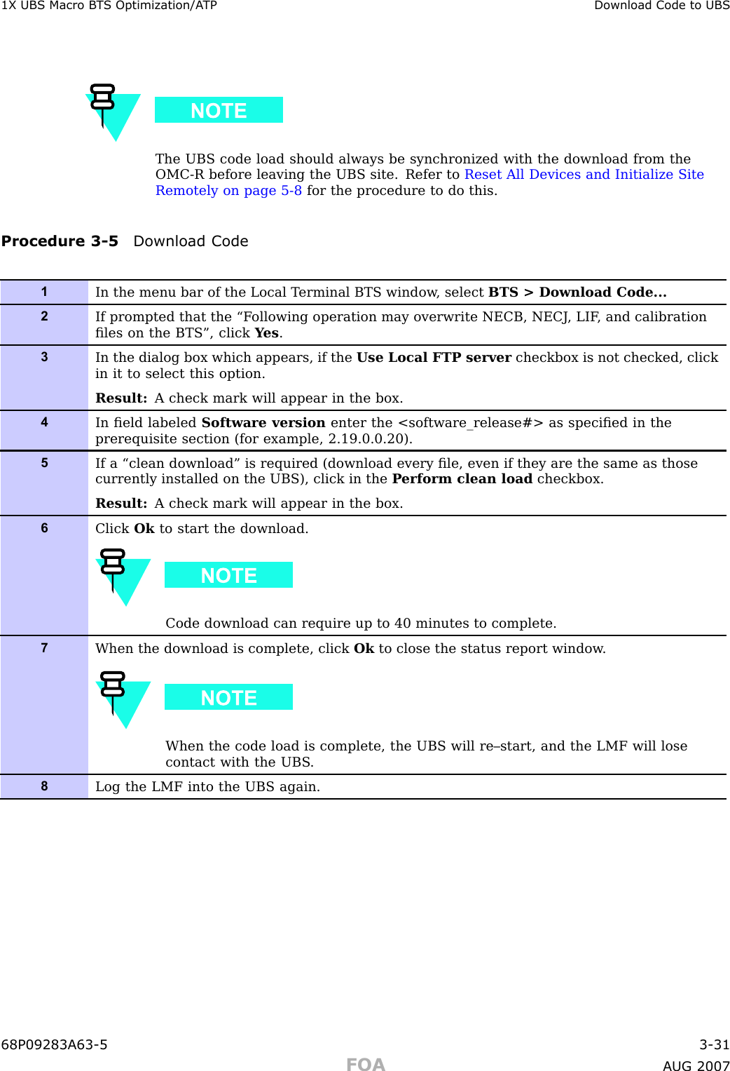 1X UBS Macro B T S Optimization/A TP Download Code to UBSThe UBS code load should always be synchronized with the download from theOMC -R before leaving the UBS site. Refer to Reset All Devices and Initialize SiteRemotely on page 5 - 8 for the procedure to do this.Procedure 3 -5 Download Code1In the menu bar of the Local T erminal BTS window , select BTS &gt; Download Code...2If prompted that the “F ollowing operation may overwrite NECB, NECJ , LIF , and calibrationﬁles on the BTS”, click Y es .3In the dialog box which appears, if the Use Local FTP server checkbox is not checked, clickin it to select this option.Result: A check mark will appear in the box.4In ﬁeld labeled Software version enter the &lt;software_release#&gt; as speciﬁed in theprerequisite section (for example, 2.19.0.0.20).5If a “clean download” is required (download every ﬁle, even if they are the same as thosecurrently installed on the UBS), click in the P erform clean load checkbox.Result: A check mark will appear in the box.6Click Ok to start the download.Code download can require up to 40 minutes to complete.7When the download is complete, click Ok to close the status report window .When the code load is complete, the UBS will re–start, and the LMF will losecontact with the UBS .8Log the LMF into the UBS again.68P09283A63 -5 3 -31FOA A UG 2007