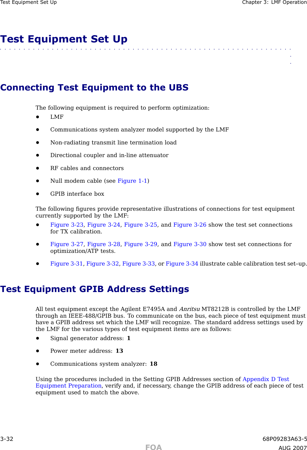 T est Equipment Set Up Chapter 3: LMF Oper ationTest Equipment Set Up■■■■■■■■■■■■■■■■■■■■■■■■■■■■■■■■■■■■■■■■■■■■■■■■■■■■■■■■■■■■■■■■Connecting Test Equipment to the UBSThe following equipment is required to perform optimization:•LMF•Communications system analyzer model supported by the LMF•Non -radiating transmit line termination load•Directional coupler and in -line attenuator•RF cables and connectors•Null modem cable (see Figure 1 -1 )•GPIB interface boxThe following ﬁgures provide representative illustrations of connections for test equipmentcurrently supported by the LMF :•Figure 3 -23 ,Figure 3 -24 ,Figure 3 -25 , and Figure 3 -26 show the test set connectionsfor TX calibration.•Figure 3 -27 ,Figure 3 -28 ,Figure 3 -29 , and Figure 3 -30 show test set connections foroptimization/A TP tests.•Figure 3 -31 ,Figure 3 -32 ,Figure 3 -33 , or Figure 3 -34 illustrate cable calibration test set–up.Test Equipment GPIB Address SettingsAll test equipment except the Agilent E7495A andAnritsuMT8212B is controlled by the LMFthrough an IEEE -488/GPIB bus. T o communicate on the bus, each piece of test equipment musthave a GPIB address set which the LMF will recognize. The standard address settings used bythe LMF for the various types of test equipment items are as follows:•Signal generator address: 1•P ower meter address: 13•Communications system analyzer: 18Using the procedures included in the Setting GPIB Addresses section of Appendix D T estEquipment Preparation , verify and, if necessary , change the GPIB address of each piece of testequipment used to match the above.3 -32 68P09283A63 -5FOA A UG 2007