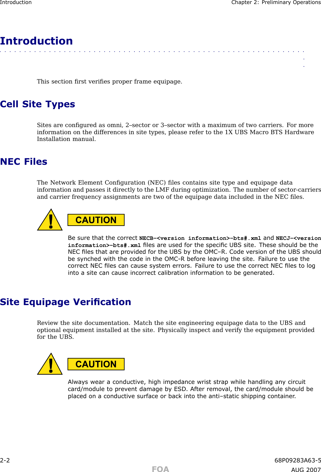Introduction Chapter 2: Preliminary Oper ationsIntroduction■■■■■■■■■■■■■■■■■■■■■■■■■■■■■■■■■■■■■■■■■■■■■■■■■■■■■■■■■■■■■■■■This section ﬁrst veriﬁes proper frame equipage.Cell Site TypesSites are conﬁgured as omni, 2–sector or 3–sector with a maximum of two carriers. F or moreinformation on the differences in site types, please refer to the 1X UBS Macro BTS HardwareInstallation manual.NEC FilesThe Network Element Conﬁguration (NEC) ﬁles contains site type and equipage datainformation and passes it directly to the LMF during optimization. The number of sector -carriersand carrier frequency assignments are two of the equipage data included in the NEC ﬁles.Be sure that the correct NECB–&lt;version information&gt;–bts#.xml and NECJ–&lt;versioninformation&gt;–bts#.xml les are used for the specic UBS site. These should be theNEC les that are pro vided for the UBS b y the OMC –R. Code v ersion of the UBS shouldbe synched with the code in the OMC -R before lea ving the site. F ailure to use thecorrect NEC les can cause system errors. F ailure to use the correct NEC les to loginto a site can cause incorrect calibr ation information to be gener ated.Site Equipage VericationReview the site documentation. Match the site engineering equipage data to the UBS andoptional equipment installed at the site. Physically inspect and verify the equipment providedfor the UBS .Alw a ys wear a conductiv e, high impedance wrist str ap while handling an y circuitcard/module to prev ent damage b y ESD . After remo v al, the card/module should beplaced on a conductiv e surface or back into the anti–static shipping container .2 -2 68P09283A63 -5FOA A UG 2007