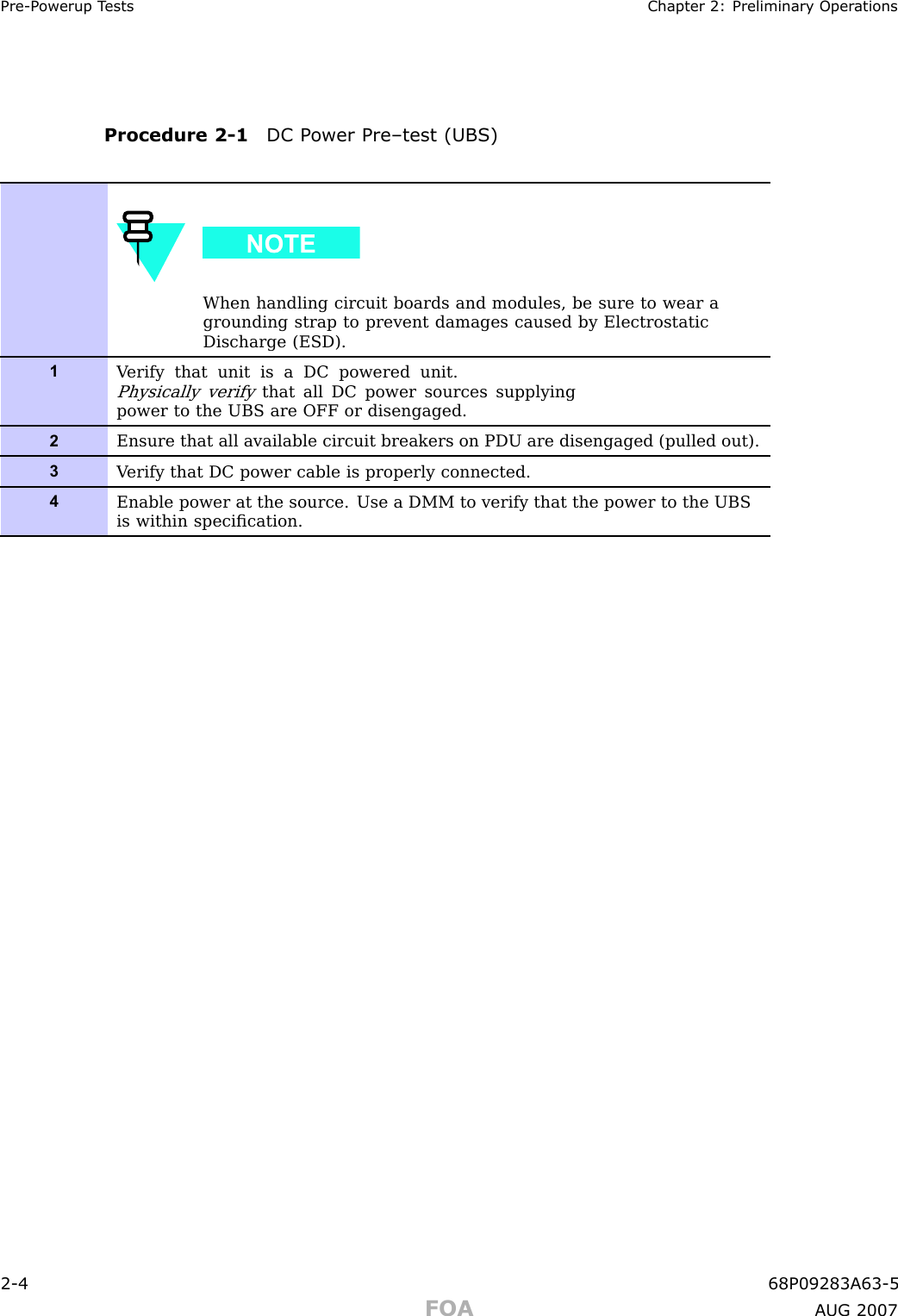 Pre -P owerup T ests Chapter 2: Preliminary Oper ationsProcedure 2 -1 DC P ower Pre–test (UBS)When handling circuit boards and modules, be sure to wear agrounding strap to prevent damages caused by ElectrostaticDischarge (ESD).1V erify that unit is a DC powered unit.Physically verifythat all DC power sources supplyingpower to the UBS are OFF or disengaged.2Ensure that all available circuit breakers on PDU are disengaged (pulled out).3V erify that DC power cable is properly connected.4Enable power at the source. Use a DMM to verify that the power to the UBSis within speciﬁcation.2 -4 68P09283A63 -5FOA A UG 2007